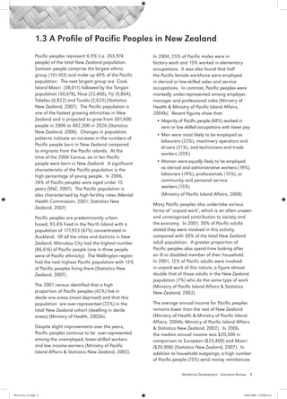 1.3 A Profile of Pacific Peoples in New Zealand
                 Pacific peoples represent 6.9% (i.e. 265,974         In 2004, 25% of Pacific males were in
                 people) of the total New Zealand population.         factory work and 15% worked in elementary
                 Samoan people comprise the largest ethnic            occupations. It was also found that half
                 group (131,103) and make up 49% of the Pacific       the Pacific female workforce were employed
                 population. The next largest group are Cook          in clerical or low-skilled sales and service
                 Island Maori (58,011) followed by the Tongan         occupations. In contrast, Pacific peoples were
                 population (50,478), Niue (22,406), Fiji (9,864),    markedly under-represented among employer,
                 Tokelau (6,822) and Tuvalu (2,625) (Statistics       manager and professional roles (Ministry of
                 New Zealand, 2007). The Pacific population is        Health & Ministry of Pacific Island Affairs,
                 one of the fastest growing ethnicities in New        2004b). Recent figures show that:
                 Zealand and is projected to grow from 301,600            •	Majority of Pacific people (68%) worked in
                 people in 2006 to 482,300 in 2026 (Statistics              semi or low skilled occupations with lower pay
                 New Zealand, 2006). Changes in population
                                                                          •	Men were most likely to be employed as
                 patterns indicate an increase in the numbers of
                                                                            labourers (23%), machinery operators and
                 Pacific people born in New Zealand compared
                                                                            drivers (21%), and technicians and trade
                 to migrants from the Pacific islands. At the
                                                                            workers (20%)
                 time of the 2006 Census, six in ten Pacific
                 people were born in New Zealand. A significant           •	Women were equally likely to be employed
                 characteristic of the Pacific population is the            as clerical and administrative workers (19%),
                 high percentage of young people. In 2006,                  labourers (19%), professionals (15%), or
                 38% of Pacific peoples were aged under 15                  community and personal service
                 years (SNZ, 2007). The Pacific population is               workers (15%)
                 also characterised by high fertility rates (Mental   	     (Ministry of Pacific Island Affairs, 2008)
                 Health Commission, 2001; Statistics New
                                                                      Many Pacific peoples also undertake various
                 Zealand, 2007)
                                                                      forms of ‘unpaid work’, which is an often unseen
                 Pacific peoples are predominantly urban-             and unrecognised contribution to society and
                 based, 93.4% lived in the North Island with a        the economy. In 2001, 38% of Pacific adults
                 population of 177,933 (67%) concentrated in          stated they were involved in this activity,
                 Auckland. Of all the cities and districts in New     compared with 30% of the total New Zealand
                 Zealand, Manukau City had the highest number         adult population. A greater proportion of
                 (86,616) of Pacific people (one in three people      Pacific peoples also spend time looking after
                 were of Pacific ethnicity). The Wellington region    an ill or disabled member of their household.
                 had the next highest Pacific population with 13%     In 2001, 12% of Pacific adults were involved
                 of Pacific peoples living there (Statistics New      in unpaid work of this nature, a figure almost
                 Zealand, 2007).                                      double that of those adults in the New Zealand
                                                                      population (7%) who do the same type of work
                 The 2001 census identified that a high               (Ministry of Pacific Island Affairs & Statistics
                 proportion of Pacific peoples (42%) live in          New Zealand, 2002).
                 decile one areas (most deprived) and that this
                 population are over-represented (22%) in the         The average annual income for Pacific peoples
                 total New Zealand cohort (dwelling in decile         remains lower than the rest of New Zealand
                 areas) (Ministry of Health, 2005b).                  (Ministry of Health & Ministry of Pacific Island
                                                                      Affairs, 2004b; Ministry of Pacific Island Affairs
                 Despite slight improvements over the years,          & Statistics New Zealand, 2002). In 2006,
                 Pacific peoples continue to be over-represented      the median annual income was $20,500 in
                 among the unemployed, lower-skilled workers          comparison to European ($25,400) and Maori
                 and low income earners (Ministry of Pacific          ($20,900) (Statistics New Zealand, 2007). In
                 Island Affairs & Statistics New Zealand, 2002).      addition to household outgoings, a high number
                                                                      of Pacific people (75%) send money remittances

                                                                                      Workforce Development - Literature Review   9




PH Lit rev_21.indd 9                                                                                                         14/05/2009 2:28:08 p.m.
 