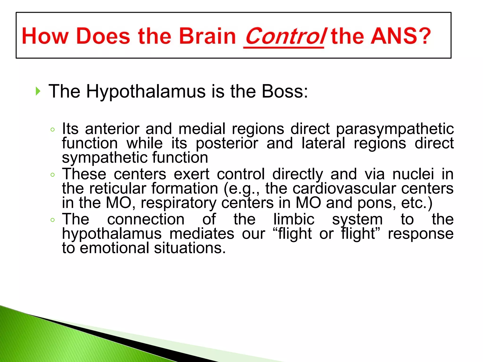 The Hypothalamus is the Boss: Its anterior and medial regions direct parasympathetic function while its posterior and lateral regions direct sympathetic function These centers exert control directly and via nuclei in the reticular formation (e.g., the cardiovascular centers in the MO, respiratory centers in MO and pons, etc.) The connection of the limbic system to the hypothalamus mediates our “flight or flight” response to emotional situations. 