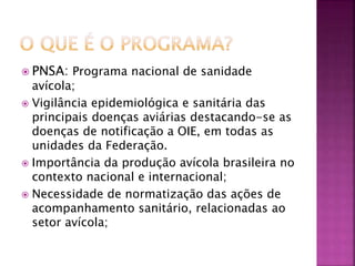  PNSA: Programa nacional de sanidade 
avícola; 
 Vigilância epidemiológica e sanitária das 
principais doenças aviárias destacando-se as 
doenças de notificação a OIE, em todas as 
unidades da Federação. 
 Importância da produção avícola brasileira no 
contexto nacional e internacional; 
 Necessidade de normatização das ações de 
acompanhamento sanitário, relacionadas ao 
setor avícola; 
 