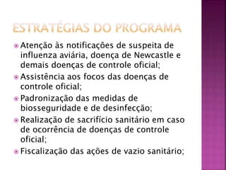  Atenção às notificações de suspeita de 
influenza aviária, doença de Newcastle e 
demais doenças de controle oficial; 
 Assistência aos focos das doenças de 
controle oficial; 
 Padronização das medidas de 
biosseguridade e de desinfecção; 
 Realização de sacrifício sanitário em caso 
de ocorrência de doenças de controle 
oficial; 
 Fiscalização das ações de vazio sanitário; 
 