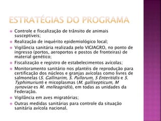  Controle e fiscalização de trânsito de animais 
susceptíveis; 
 Realização de inquérito epidemiológico local; 
 Vigilância sanitária realizada pelo VIGIAGRO, no ponto de 
ingresso (portos, aeroportos e postos de fronteiras) de 
material genético; 
 Fiscalização e registro de estabelecimentos avícolas; 
 Monitoramento sanitário nos plantéis de reprodução para 
certificação dos núcleos e granjas avícolas como livres de 
salmonelas (S. Gallinarim, S. Pullorum, S Enteritidis e S. 
Typhimurium) e micoplasmas (M. gallisepticum, M 
synoviae es M. melleagridis), em todas as unidades da 
Federação. 
 Vigilância em aves migratórias; 
 Outras medidas sanitárias para controle da situação 
sanitária avícola nacional. 
 