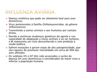  Doença sistêmica que pode ser altamente letal para aves 
domésticas, 
 Vírus pertencentes à família Orthomyxoviridae, do gênero 
Influenzavirus; 
 Transmitido a outros animais e aos humanos por contato 
direto, 
 Devido a contínuas mudanças genéticas do agente e sua 
capacidade de adaptação a novos animais e ao ser humano, 
a IA representa um risco desconhecido e sem predição à 
saúde pública; 
 Sofrem mutações e geram cepas de alta patogenicidade, que 
são capazes de promover mortalidade em cerca de 90% das 
aves afetadas; 
 Os subtipos H5 e H7 têm sido associados a surtos da 
doença em aves domésticas e considerados de maior risco a 
infectar a população humana. 
 