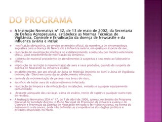  A Instrução Normativa nº 32, de 13 de maio de 2002, da Secretaria 
de Defesa Agropecuária, estabelece as Normas Técnicas de 
Vigilância, Controle e Erradicação da doença de Newcastle e da 
influenza aviária e inclui: 
 notificação obrigatória, ao serviço veterinário oficial, da ocorrência de sintomatologia 
sugestiva para a doença de Newcastle e influenza aviária, em qualquer espécie de ave; 
 realização de investigação imediata no estabelecimento, conduzida por médico veterinário 
oficial, após recebimento de notificação ou denúncia; 
 colheita de material procedente de atendimentos à suspeitas e seu envio ao laboratório 
oficial; 
 imposição de restrição à movimentação de aves e seus produtos, quando da suspeita de 
doença de Newcastle ou influenza aviária; 
 estabelecimento, por ato oficial, de Zona de Proteção (mínimo de 3km) e Zona de Vigilância 
(mínimo de 10km) em torno do estabelecimento infectado; 
 controle da movimentação de pessoas nas áreas de risco; 
 sacrifício de todas aves do estabelecimento infectado; 
 realização de limpeza e desinfecção das instalações, veículos e qualquer equipamento 
contaminado; 
 descarte adequado das carcaças, cama de aviário, restos de rações e qualquer outro tipo 
de resíduo. 
 A Instrução Normativa SDA nº 17, de 7 de Abril de 2006, aprova, no âmbito do Programa 
Nacional de Sanidade Avícola, o Plano Nacional de Prevenção da influenza aviária e de 
Controle e Prevenção da Doença de Newcastle em todo o território nacional, na forma do 
documento a ela anexo, onde são definidas as competências dos órgãos públicos e 
privados envolvidos no Plano. 
 