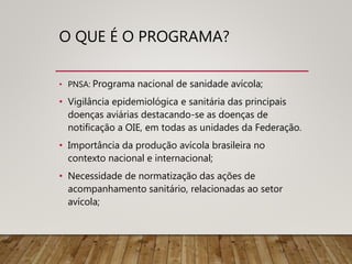 O QUE É O PROGRAMA?
• PNSA: Programa nacional de sanidade avícola;
• Vigilância epidemiológica e sanitária das principais
doenças aviárias destacando-se as doenças de
notificação a OIE, em todas as unidades da Federação.
• Importância da produção avícola brasileira no
contexto nacional e internacional;
• Necessidade de normatização das ações de
acompanhamento sanitário, relacionadas ao setor
avícola;
 
