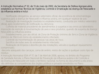 A Instrução Normativa nº 32, de 13 de maio de 2002, da Secretaria de Defesa Agropecuária,
estabelece as Normas Técnicas de Vigilância, Controle e Erradicação da doença de Newcastle e
da influenza aviária e inclui:
Notificação obrigatória, ao serviço veterinário oficial, da ocorrência de sintomatologia
sugestiva para a doença de Newcastle e influenza aviária, em qualquer espécie de ave;
Realização de investigação imediata no estabelecimento, conduzida por médico veterinário
oficial, após recebimento de notificação ou denúncia;
Colheita de material procedente de atendimentos à suspeitas e seu envio ao laboratório
imposição de restrição à movimentação de aves e seus produtos, quando da suspeita de doença
Newcastle ou influenza aviária;
Estabelecimento, por ato oficial, de Zona de Proteção (mínimo de 3km) e Zona de Vigilância
(mínimo de 10km) em torno do estabelecimento infectado;
Controle da movimentação de pessoas nas áreas de risco;
Sacrifício de todas aves do estabelecimento infectado;
Realização de limpeza e desinfecção das instalações, veículos e qualquer equipamento
contaminado;
descarte adequado das carcaças, cama de aviário, restos de rações e qualquer outro tipo de
resíduo.
A Instrução Normativa SDA nº 17, de 7 de Abril de 2006, aprova, no âmbito do Programa
de Sanidade Avícola, o Plano Nacional de Prevenção da influenza aviária e de Controle e
da Doença de Newcastle em todo o território nacional, na forma do documento a ela anexo,
são definidas as competências dos órgãos públicos e privados envolvidos no Plano.
 