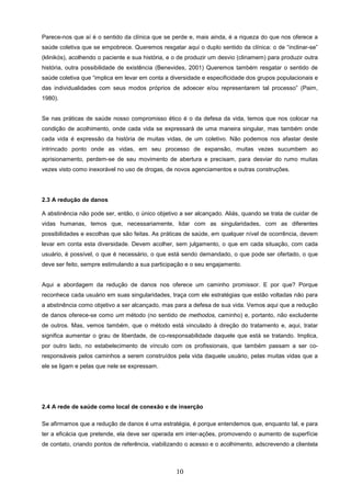 Parece-nos que aí é o sentido da clínica que se perde e, mais ainda, é a riqueza do que nos oferece a
saúde coletiva que se empobrece. Queremos resgatar aqui o duplo sentido da clínica: o de “inclinar-se”
(klinikós), acolhendo o paciente e sua história, e o de produzir um desvio (clinamem) para produzir outra
história, outra possibilidade de existência (Benevides, 2001) Queremos também resgatar o sentido de
saúde coletiva que “implica em levar em conta a diversidade e especificidade dos grupos populacionais e
das individualidades com seus modos próprios de adoecer e/ou representarem tal processo” (Paim,
1980).


Se nas práticas de saúde nosso compromisso ético é o da defesa da vida, temos que nos colocar na
condição de acolhimento, onde cada vida se expressará de uma maneira singular, mas também onde
cada vida é expressão da história de muitas vidas, de um coletivo. Não podemos nos afastar deste
intrincado ponto onde as vidas, em seu processo de expansão, muitas vezes sucumbem ao
aprisionamento, perdem-se de seu movimento de abertura e precisam, para desviar do rumo muitas
vezes visto como inexorável no uso de drogas, de novos agenciamentos e outras construções.




2.3 A redução de danos

A abstinência não pode ser, então, o único objetivo a ser alcançado. Aliás, quando se trata de cuidar de
vidas humanas, temos que, necessariamente, lidar com as singularidades, com as diferentes
possibilidades e escolhas que são feitas. As práticas de saúde, em qualquer nível de ocorrência, devem
levar em conta esta diversidade. Devem acolher, sem julgamento, o que em cada situação, com cada
usuário, é possível, o que é necessário, o que está sendo demandado, o que pode ser ofertado, o que
deve ser feito, sempre estimulando a sua participação e o seu engajamento.


Aqui a abordagem da redução de danos nos oferece um caminho promissor. E por que? Porque
reconhece cada usuário em suas singularidades, traça com ele estratégias que estão voltadas não para
a abstinência como objetivo a ser alcançado, mas para a defesa de sua vida. Vemos aqui que a redução
de danos oferece-se como um método (no sentido de methodos, caminho) e, portanto, não excludente
de outros. Mas, vemos também, que o método está vinculado à direção do tratamento e, aqui, tratar
significa aumentar o grau de liberdade, de co-responsabilidade daquele que está se tratando. Implica,
por outro lado, no estabelecimento de vínculo com os profissionais, que também passam a ser co-
responsáveis pelos caminhos a serem construídos pela vida daquele usuário, pelas muitas vidas que a
ele se ligam e pelas que nele se expressam.




2.4 A rede de saúde como local de conexão e de inserção

Se afirmamos que a redução de danos é uma estratégia, é porque entendemos que, enquanto tal, e para
ter a eficácia que pretende, ela deve ser operada em inter-ações, promovendo o aumento de superfície
de contato, criando pontos de referência, viabilizando o acesso e o acolhimento, adscrevendo a clientela



                                                   10
 