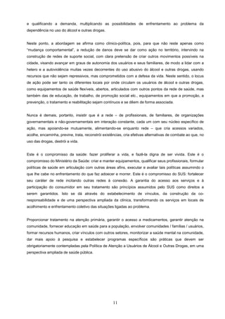 e qualificando a demanda, multiplicando as possibilidades de enfrentamento ao problema da
dependência no uso do álcool e outras drogas.


Neste ponto, a abordagem se afirma como clínico-política, pois, para que não reste apenas como
“mudança comportamental”, a redução de danos deve se dar como ação no território, intervindo na
construção de redes de suporte social, com clara pretensão de criar outros movimentos possíveis na
cidade, visando avançar em graus de autonomia dos usuários e seus familiares, de modo a lidar com a
hetero e a autoviolência muitas vezes decorrentes do uso abusivo do álcool e outras drogas, usando
recursos que não sejam repressivos, mas comprometidos com a defesa da vida. Neste sentido, o locus
de ação pode ser tanto os diferentes locais por onde circulam os usuários de álcool e outras drogas,
como equipamentos de saúde flexíveis, abertos, articulados com outros pontos da rede de saúde, mas
também das de educação, de trabalho, de promoção social etc., equipamentos em que a promoção, a
prevenção, o tratamento e reabilitação sejam contínuos e se dêem de forma associada.


Nunca é demais, portanto, insistir que é a rede – de profissionais, de familiares, de organizações
governamentais e não-governamentais em interação constante, cada um com seu núcleo específico de
ação, mas apoiando-se mutuamente, alimentando-se enquanto rede – que cria acessos variados,
acolhe, encaminha, previne, trata, reconstrói existências, cria efetivas alternativas de combate ao que, no
uso das drogas, destrói a vida.


Este é o compromisso da saúde: fazer proliferar a vida, e fazê-la digna de ser vivida. Este é o
compromisso do Ministério da Saúde: criar e manter equipamentos, qualificar seus profissionais, formular
políticas de saúde em articulação com outras áreas afins, executar e avaliar tais políticas assumindo o
que lhe cabe no enfrentamento do que faz adoecer e morrer. Este é o compromisso do SUS: fortalecer
seu caráter de rede incitando outras redes à conexão. A garantia do acesso aos serviços e à
participação do consumidor em seu tratamento são princípios assumidos pelo SUS como direitos a
serem garantidos. Isto se dá através do estabelecimento de vínculos, da construção da co-
responsabilidade e de uma perspectiva ampliada da clínica, transformando os serviços em locais de
acolhimento e enfrentamento coletivo das situações ligadas ao problema.


Proporcionar tratamento na atenção primária, garantir o acesso a medicamentos, garantir atenção na
comunidade, fornecer educação em saúde para a população, envolver comunidades / famílias / usuários,
formar recursos humanos, criar vínculos com outros setores, monitorizar a saúde mental na comunidade,
dar mais apoio à pesquisa e estabelecer programas específicos são práticas que devem ser
obrigatoriamente contempladas pela Política de Atenção a Usuários de Álcool e Outras Drogas, em uma
perspectiva ampliada de saúde pública.




                                                    11
 