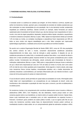 3. PANORAMA NACIONAL PARA ÁLCOOL E OUTRAS DROGAS



3.1 Contextualização



A exclusão social e a ausência de cuidados que atingem, de forma histórica e contínua, aqueles que
sofrem de transtornos mentais, apontam para a necessidade da reversão de modelos assistenciais que
não contemplam as reais necessidades de uma população. Isto é uma demanda mundial, amplamente
respaldada por evidências científicas. Citando somente um exemplo, dados fornecidos por estudo
capitaneado pela Universidade de Harvard indicam que, das dez doenças mais incapacitantes em todo o
mundo, cinco são de origem psiquiátrica: depressão, transtorno afetivo bipolar, alcoolismo, esquizofrenia
e transtorno obsessivo-compulsivo (Murray e Lopez, 1996). Apesar de responsáveis diretas por somente
1,4% de todas as mortes, as condições neurológicas e psiquiátricas foram responsáveis por 28% de
todos os anos vividos com alguma desabilitação para a vida. Salvo variações sem repercussão
epidemiológica significativa, a realidade acima encontra equivalência em território brasileiro.


De acordo com a própria Organização Mundial de Saúde (OMS, 2001), cerca de 10% das populações
dos   centros   urbanos   de todo o mundo, consomem              abusivamente substâncias         psicoativas
independentemente da idade, sexo, nível de instrução e poder aquisitivo. A despeito do uso de
substâncias psicoativas de caráter ilícito, e considerando qualquer faixa etária, o uso indevido de álcool e
tabaco tem a maior prevalência global, trazendo também as mais graves conseqüências para a saúde
pública mundial. Corroborando tais afirmações, estudo conduzido pela Universidade de Harvard e
instituições colaboradoras (Murray e Lopez, 1996) sobre a carga global de doenças trouxe a estimativa
de que o álcool seria responsável por cerca de 1,5% de todas as mortes no mundo, bem como sobre
2,5% do total de anos vividos ajustados para incapacidade. Ainda segundo o mesmo estudo, esta carga
inclui transtornos físicos (cirrose hepática, miocardiopatia alcoólica, etc) e lesões decorrentes de
acidentes (industriais e automobilísticos, por exemplo) influenciados pelo uso indevido de álcool, o qual
cresce de forma preocupante em países em desenvolvimento.


O uso do álcool é cultural, sendo permitido em quase todas as sociedades do mundo. Informações sobre
“saber beber com responsabilidade e as conseqüências do uso inadequado de álcool”, ainda são
insuficientes e não contemplam a população de maior risco para o consumo, que são os adolescentes e
os adultos jovens.


Os transtornos mentais e de comportamento têm ocorrência relativamente comum durante a infância e
adolescência (OMS, 2001). Com freqüência, não são detectados, mesmo porque existe um certo
consenso popular sobre a sua inexistência, ou mesmo sobre um suposto caráter incomum. Apesar disso,
trazem custo inestimável para a sociedade como um todo, especialmente nos aspectos humano e
financeiro. Constituem grave problema de saúde pública mundial, o que se agrava pelo fato de que
muitos dos transtornos ocorridos nestas fases do desenvolvimento humano podem continuar se
manifestando durante a idade adulta, em um comprometimento global de estimativa complexa e difícil;

                                                     12
 