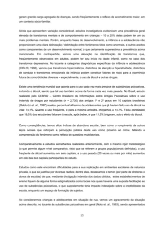 geram grande carga agregada de doenças, sendo freqüentemente o reflexo de acometimento maior, em
um contexto sócio-familiar.


Ainda que apresentem variação considerável, estudos investigativos evidenciam uma prevalência geral
elevada de transtornos mentais e de comportamento em crianças – 10 a 20% delas podem ter um ou
mais problemas mentais. Porém, enquanto fases do desenvolvimento, a infância e a adolescência não
proporcionam uma clara delineação / delimitação entre fenômenos tidos como anormais, e outros aceitos
como componentes de um desenvolvimento normal, o que certamente superestima a prevalência acima
mencionada. Em contrapartida, vemos uma elevação na identificação de transtornos que,
freqüentemente observados em adultos, podem ter seu início na idade infantil, como no caso dos
transtornos depressivos. No tocante a categorias diagnósticas específicas da infância e adolescência
(CID-10, 1996), vemos que transtornos hipercinéticos, distúrbios de atenção e hiperatividade, distúrbios
de conduta e transtornos emocionais da infância podem constituir fatores de risco para a ocorrência
futura de comorbidades diversas – especialmente, o uso de álcool e outras drogas.


Existe uma tendência mundial que aponta para o uso cada vez mais precoce de substâncias psicoativas,
incluindo o álcool, sendo que tal uso também ocorre de forma cada vez mais pesada. No Brasil, estudo
realizado pelo CEBRID – Centro Brasileiro de Informações sobre Drogas Psicoativas sobre o uso
indevido de drogas por estudantes (n = 2.730) dos antigos 1º e 2º graus em 10 capitais brasileiras
(Galduróz et. al., 1997) revelou percentual altíssimo de adolescentes que já haviam feito uso de álcool na
vida: 74,1%. Quanto a uso freqüente, e para a mesma amostra, chegamos a 14,7%. Ficou constatado
que 19,5% dos estudantes faltaram à escola, após beber, e que 11,5% brigaram, sob o efeito do álcool.



Como conseqüências, temos altos índices de abandono escolar, bem como o rompimento de outros
laços sociais que reforçam a percepção pública deste uso como próximo ao crime, faltando a
compreensão do fenômeno como reflexo de questões multifatoriais.


Comparativamente a estudos semelhantes realizados anteriormente, com o mesmo rigor metodológico
(o que permite algum nível comparativo, visto que se referem a grupos populacionais definidos), o uso
freqüente de álcool aumentou em seis capitais, e o uso pesado (20 vezes ou mais por mês) aumentou
em oito das dez capitais participantes do estudo.


Estudos como este encontram dificuldades para a sua replicação em ambientes escolares de natureza
privada, o que se justifica por diversas razões; dentre elas, destacamos o temor (por parte de diretores e
donos de escolas) de que, mediante divulgação indevida dos dados obtidos, estes estabelecimentos de
ensino fiquem de alguma forma estigmatizados como locais nos quais haveria uma suposta facilitação ao
uso de substâncias psicoativas, o que supostamente teria impacto indesejado sobre a credibilidade da
escola, enquanto um espaço de formação de sujeitos.


Ao considerarmos crianças e adolescentes em situação de rua, vemos um agravamento da situação
acima descrita, no tocante às substâncias psicoativas em geral (Noto et. al., 1993), sendo apresentados



                                                    13
 