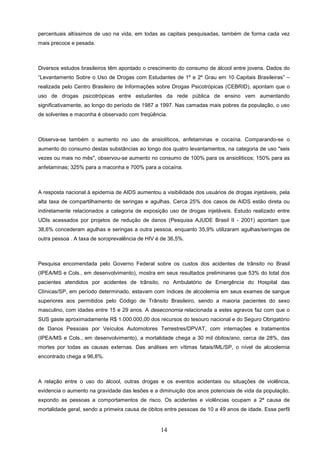 percentuais altíssimos de uso na vida, em todas as capitais pesquisadas, também de forma cada vez
mais precoce e pesada.



Diversos estudos brasileiros têm apontado o crescimento do consumo de álcool entre jovens. Dados do
“Levantamento Sobre o Uso de Drogas com Estudantes de 1º e 2º Grau em 10 Capitais Brasileiras” –
realizada pelo Centro Brasileiro de Informações sobre Drogas Psicotrópicas (CEBRID), apontam que o
uso de drogas psicotrópicas entre estudantes da rede pública de ensino vem aumentando
significativamente, ao longo do período de 1987 a 1997. Nas camadas mais pobres da população, o uso
de solventes e maconha é observado com freqüência.



Observa-se também o aumento no uso de ansiolíticos, anfetaminas e cocaína. Comparando-se o
aumento do consumo destas substâncias ao longo dos quatro levantamentos, na categoria de uso "seis
vezes ou mais no mês", observou-se aumento no consumo de 100% para os ansiolíticos; 150% para as
anfetaminas; 325% para a maconha e 700% para a cocaína.



A resposta nacional à epidemia de AIDS aumentou a visibilidade dos usuários de drogas injetáveis, pela
alta taxa de compartilhamento de seringas e agulhas. Cerca 25% dos casos de AIDS estão direta ou
indiretamente relacionados a categoria de exposição uso de drogas injetáveis. Estudo realizado entre
UDIs acessados por projetos de redução de danos (Pesquisa AJUDE Brasil II - 2001) apontam que
38,6% concederam agulhas e seringas a outra pessoa, enquanto 35,9% utilizaram agulhas/seringas de
outra pessoa . A taxa de soroprevalência de HIV é de 36,5%.



Pesquisa encomendada pelo Governo Federal sobre os custos dos acidentes de trânsito no Brasil
(IPEA/MS e Cols., em desenvolvimento), mostra em seus resultados preliminares que 53% do total dos
pacientes atendidos por acidentes de trânsito, no Ambulatório de Emergência do Hospital das
Clínicas/SP, em período determinado, estavam com índices de alcoolemia em seus exames de sangue
superiores aos permitidos pelo Código de Trânsito Brasileiro, sendo a maioria pacientes do sexo
masculino, com idades entre 15 e 29 anos. A deseconomia relacionada a estes agravos faz com que o
SUS gaste aproximadamente R$ 1.000.000,00 dos recursos do tesouro nacional e do Seguro Obrigatório
de Danos Pessoais por Veículos Automotores Terrestres/DPVAT, com internações e tratamentos
(IPEA/MS e Cols., em desenvolvimento), a mortalidade chega a 30 mil óbitos/ano, cerca de 28%, das
mortes por todas as causas externas. Das análises em vítimas fatais/IML/SP, o nível de alcoolemia
encontrado chega a 96,8%.



A relação entre o uso do álcool, outras drogas e os eventos acidentais ou situações de violência,
evidencia o aumento na gravidade das lesões e a diminuição dos anos potenciais de vida da população,
expondo as pessoas a comportamentos de risco. Os acidentes e violências ocupam a 2ª causa de
mortalidade geral, sendo a primeira causa de óbitos entre pessoas de 10 a 49 anos de idade. Esse perfil


                                                  14
 