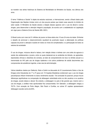 se mantém nas séries históricas do Sistema de Mortalidade do Ministério da Saúde, nos últimos oito
anos.



O tema “Violência e Saúde” é objeto de estudos nacionais, e internacionais, sendo o Brasil citado pela
Organização das Nações Unidas como um dos poucos países que tratam esse assunto no âmbito do
setor saúde. O Ministério da Saúde estuda a relação desses agravos com o uso de álcool e outras
drogas, para desenvolver a atenção integral à população, de acordo com o estabelecido na Legislação
em vigor para o Sistema Único de Saúde (MS, 2001).



O Brasil conta com mais de 51 milhões de jovens na faixa etária dos 10 aos 24 anos de idade. Enfrentar
o desafio de promover o desenvolvimento saudável da juventude requer a elaboração de políticas
capazes de prover a atenção à saúde em todos os níveis de complexidade, e a participação de todos os
setores da sociedade.



O uso de drogas, inclusive álcool e tabaco, tem relação direta e indireta com uma série de agravos à
saúde dos adolescentes e jovens, entre os quais destacam-se os acidentes de trânsito, as agressões,
depressões clínicas e distúrbios de conduta, ao lado de comportamento de risco no âmbito sexual e a
transmissão do HIV pelo uso de drogas injetáveis e de outros problemas de saúde decorrentes dos
componentes da substância ingerida, e das vias de administração.



Vários trabalhos citados por Galduróz, Noto e Carlini na discussão do IV Levantamento Sobre o Uso de
Drogas entre Estudantes de 1º e 2º graus em 10 Capitais Brasileiras evidenciam que o uso de drogas
psicotrópicas influem fortemente no baixo rendimento escolar. Tal conclusão foi possível, porque houve
diferenças significativas na comparação da defasagem série/idade entre os não usuários e os usuários
de drogas, exceto tabaco e álcool. No entanto, a defasagem no país é tão grande que, mesmo sem o
uso de drogas, a análise mais aprofundada fica comprometida. Em Salvador, a defasagem chegou a
78,7%. Com exceção de Porto Alegre, São Paulo e Curitiba, as outras 07 capitais apresentaram
defasagem escolar acima de 60%.




                                                 15
 