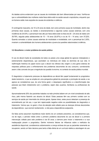 As tabelas acima evidenciam que as causas de morbidade são bem diferenciadas por sexo. Verifica-se
que a vulnerabilidade das mulheres nesta faixa etária está na saúde sexual e reprodutiva, enquanto que
os homens estão mais expostos às causas de acidentes e violência.



O contingente masculino, de 10 a 24 anos de idade, tem como primeira causa de morbidade, dentro das
primeiras doze causas, as lesões e envenenamentos e algumas outras causas externas, com uma
incidência de 24,53%; o percentual mais alto por faixa etária está na faixa de 20 – 24 anos de idade com
39,78%, seguida pelos adolescentes de 15 – 19 anos (32,97%) e os de 10 – 14 anos, com 37,22%.
Quando somadas a outras causas externas de morbidade e mortalidade, com o percentual de 2,35%,
mostram a vulnerabilidade dos homens adolescentes e jovens às questões relacionadas à violência.



3.2 Alcoolismo: o maior problema de saúde pública



O uso do álcool impõe às sociedades de todos os paises uma carga global de agravos indesejáveis e
extremamente dispendiosos, que acometem os indivíduos em todas os domínios de sua vida. A
reafirmação histórica do papel nocivo que o álcool nos oferece deu origem a uma gama extensa de
respostas políticas para o enfrentamento dos problemas decorrentes de seu consumo, corroborando
assim o fato concreto de que a magnitude da questão é enorme, no contexto de saúde pública mundial.



O diagnóstico e tratamento precoces da dependência ao álcool têm papel fundamental no prognóstico
deste transtorno, o que se amplia em uma perspectiva global de prevenção e promoção da saúde, e se
agrava ao constatarmos que, de uma forma geral, o despreparo significativo e a desinformação das
pessoas que lidam diretamente com o problema, sejam elas usuários, familiares ou profissionais de
saúde.


Aproximadamente 20% dos pacientes tratados na rede primária bebem em um nível considerado de alto
risco, pelo menos fazendo uso abusivo do álcool. Estas pessoas têm seu primeiro contato com os
serviços de saúde por intermédio de clínicos gerais. Apesar disso, estes pouco detectam a presença de
acometimento por tal uso, o que tem repercussão negativa sobre as possibilidades de diagnostico e
tratamento. Vemos que, no geral, o foco da atenção está voltado para as doenças clínicas decorrentes
da dependência - que ocorrem tardiamente - e não para a dependência subjacente.


Os fatos acima assumem importância maior dentro de um contexto preventivo, ao considerarmos que,
via de regra, o período médio entre o primeiro problema decorrente do uso de álcool e a primeira
intervenção voltada para este problema é de 05 anos; a demora para iniciar o tratamento e a sua
inadequação pioram o prognóstico. Dentre inúmeros fatores de influencia sobre a ineficácia da
assistência disponível, consideramos sobremaneira a crença errônea de que os pacientes raramente se
recuperam, sendo um fator decisivo para tanto a falta oferta de um currículo relativo a abordagem do uso


                                                  17
 