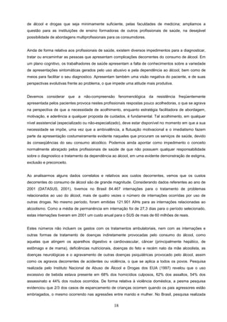 de álcool e drogas que seja minimamente suficiente, pelas faculdades de medicina; ampliamos a
questão para as instituições de ensino formadoras de outros profissionais de saúde, na desejável
possibilidade de abordagens multiprofissionais para os consumidores.


Ainda de forma relativa aos profissionais de saúde, existem diversos impedimentos para a diagnosticar,
tratar ou encaminhar as pessoas que apresentam complicações decorrentes do consumo de álcool. Em
um plano cognitivo, os trabalhadores de saúde apresentam a falta de conhecimentos sobre a variedade
de apresentações sintomáticas gerados pelo uso abusivo e pela dependência ao álcool, bem como de
meios para facilitar o seu diagnostico. Apresentam também uma visão negativa do paciente, e de suas
perspectivas evolutivas frente ao problema, o que impede uma atitude mais produtiva.


Devemos considerar que a não-compreensão fenomenológica da resistência freqüentemente
apresentada pelos pacientes provoca nestes profissionais respostas pouco acolhedoras, o que se agrava
na perspectiva de que a necessidade de acolhimento, enquanto estratégia facilitadora de abordagem,
motivação, e aderência a qualquer proposta de cuidados, é fundamental. Tal acolhimento, em qualquer
nível assistencial (especializado ou não-especializado), deve estar disponível no momento em que a sua
necessidade se impõe, uma vez que a ambivalência, a flutuação motivacional e o imediatismo fazem
parte da apresentação costumeiramente evidente naqueles que procuram os serviços de saúde, devido
às conseqüências do seu consumo alcoólico. Podemos ainda apontar como impedimento o conceito
normalmente abraçado pelos profissionais de saúde de que não possuem qualquer responsabilidade
sobre o diagnostico e tratamento da dependência ao álcool, em uma evidente demonstração de estigma,
exclusão e preconceito.


Ao analisarmos alguns dados correlatos e relativos aos custos decorrentes, vemos que os custos
decorrentes do consumo de álcool são de grande magnitude. Considerando dados referentes ao ano de
2001 (DATASUS, 2001), tivemos no Brasil 84.467 internações para o tratamento de problemas
relacionados ao uso do álcool, mais de quatro vezes o número de internações ocorridas por uso de
outras drogas. No mesmo período, foram emitidas 121.901 AIHs para as internações relacionadas ao
alcoolismo. Como a média de permanência em internação foi de 27,3 dias para o período selecionado,
estas internações tiveram em 2001 um custo anual para o SUS de mais de 60 milhões de reais.


Estes números não incluem os gastos com os tratamentos ambulatoriais, nem com as internações e
outras formas de tratamento de doenças indiretamente provocadas pelo consumo do álcool, como
aquelas que atingem os aparelhos digestivo e cardiovascular, câncer (principalmente hepático, de
estômago e de mama), deficiências nutricionais, doenças do feto e recém nato da mãe alcoolista, as
doenças neurológicas e o agravamento de outras doenças psiquiátricas provocado pelo álcool, assim
como os agravos decorrentes de acidentes ou violência, o que se aplica a todos os povos. Pesquisa
realizada pelo Instituto Nacional de Abuso de Álcool e Drogas dos EUA (1997) revelou que o uso
excessivo de bebida estava presente em 68% dos homicídios culposos, 62% dos assaltos, 54% dos
assassinato e 44% dos roubos ocorridos. De forma relativa à violência doméstica, a pesma pesquisa
evidenciou que 2/3 dos casos de espancamento de crianças ocorrem quando os pais agressores estão
embriagados, o mesmo ocorrendo nas agressões entre marido e mulher. No Brasil, pesquisa realizada


                                                  18
 