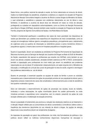 Desta forma, uma política nacional de atenção à saúde, de forma relacionada ao consumo de álcool,
implica na implementação da assistência, ampliando a cobertura e o espectro de atuação do Programa
Nacional de Atenção Comunitária Integral a Usuários de Álcool e outras Drogas do Ministério da Saúde,
o qual contempla a assistência a pessoas com problemas relacionados ao uso do álcool e seus
familiares. A assistência a usuários de álcool deve ser oferecida em todos os níveis de atenção,
privilegiando os cuidados em dispositivos extra-hospitalares, como os Centro de Atenção Psicossocial
para Álcool e Drogas (CAPSad), devendo também estar inserida na atuação do Programa de Saúde da
Família, programa de Agentes Comunitários de Saúde, e da Rede Básica de Saúde.


Também é fundamental aperfeiçoar a assistência dos casos de maior gravidade nos dispositivos de
saúde que demandem por cuidados mais específicos em dispositivos de maior complexidade, como os
serviços de emergências médicas (geral e emergência psiquiátrica), principalmente para o atendimento
de urgências como os quadros de intoxicação ou abstinência graves e outros transtornos clínicos e
psiquiátricos agudos; o mesmo deve ocorrer em hospitais psiquiátricos e hospitais gerais.


Quanto à capacitação, devem ser ampliadas as atividades do Programa Permanente de Capacitação de
Recursos Humanos para os Serviços de Atenção aos Usuários de Drogas na Rede do SUS do Ministério
da Saúde, capacitando não apenas os profissionais que atuarão nos CAPSad, como também os que
atuam nas demais unidades assistenciais, atividade também extensiva ao PSF e PACS, contemplando
também a capacitação para profissionais de nível médio que atuem na assistência aos problemas
relacionados ao uso do álcool. É fundamental o desenvolvimento, em ação conjunta com o Ministério da
Educação, a modificação do currículo dos cursos de graduação na área da saúde, exigindo a abordagem
dos problemas relacionados ao uso do álcool.


Quanto ah prevenção, é essencial capacitar as equipes de saúde da família e prover os subsídios
necessários para o desenvolvimento de ações de prevenção primária do uso prejudicial do álcool, para o
diagnóstico precoce, tratamento de casos não complicados e referenciamento para a rede de assistência
dos quadros moderados e graves.


Deve ser estimulado o desenvolvimento de ações de prevenção nas escolas, locais de trabalho,
sindicatos e outras associações. As ações incentivadas devem ter caráter permanente, ao invés
iniciativas pontuais e esporádicas como campanhas, sem no entanto, prescindir de ações de curta
duração voltadas para a multiplicação da atuação preventiva.


Educar a população é fundamental, pois promove a redução dos obstáculos relativos ao ao tratamento e
à atenção integral voltada para os consumidores de álcool, aumentando a consciência coletiva sobre a
freqüência dos transtornos decorrentes do uso indevido de álcool e drogas. As opções de atenção
disponíveis e seus benefícios devem ser amplamente divulgados.


As respostas da população em geral, dos profissionais, da mídia, dos formuladores de políticas e dos
políticos devem refletir os melhores conhecimentos disponíveis. Campanhas de educação e


                                                   20
 