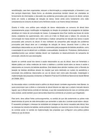 sensibilização, caso bem organizadas, reduzem a discriminação e a estigmatização, e fomentam o uso
dos serviços disponíveis. Desta forma, as atividade preventivas também devem ser orientadas ao
fornecimento de informações e discussão dos problemas provocados pelo consumo do álcool, sempre
tendo em mente a estratégia de redução de danos, tendo ainda como fundamento uma visão
compreensiva do consumo do álcool como fenômeno social, e ao mesmo tempo individual.


Quanto à mídia, uma política para redução de danos relacionados ao consumo de álcool deve
necessariamente propor modificação na legislação na direção da proibição da propaganda de bebidas
alcoólicas em meios de comunicação de massa. A propaganda deve ficar restrita aos locais de venda
(bares, prateleiras de supermercado, etc), como já é feito no Brasil para o tabaco. Os veículos de
comunicação de massa devem ser incentivados a realizar campanhas de redução dos danos à saúde
provocados pelo consumo do álcool. O eixo norteador de campanhas pela redução dos problemas
provocados pelo álcool deve ser a estratégia de redução de danos, devendo haver a crítica de
estereótipos relacionados ao uso do álcool, e incentivados pela propaganda de bebidas alcoólicas, como
a associação do uso do álcool com a virilidade, a sensualidade, diversão etc. Produtores, distribuidores e
estabelecimentos que vendem bebidas devem ser implicados no desenvolvimento da campanha de
prevenção, através de suas associações.


Quanto ao controle social dos danos à saúde relacionados ao uso do álcool, deve ser fomentado o
debate público em várias instâncias de modo a viabilizar o controle social sobre os danos à saúde e
relacionados ao consumo de bebidas alcoólicas. Este debate deve abordar medidas como a Revisão da
taxação de bebidas alcoólicas através de imposto que seria destinado ao custeio da assistência e
prevenção dos problemas relacionados ao uso do álcool, bem como pela discussão, implantação e
implementação das propostas constantes no Relatório Final da III Conferência Nacional de Saúde Mental
(III CNSM, 2001).


As discussões sobre o controle social e político do álcool devem combater argumentos mais liberais, os
quais preconizam que a oferta e a demanda do álcool deveria ser algo que o próprio mercado deveria
regular; que no Brasil temos controle em demasia, e que não necessitaríamos de mais um controle sobre
esse produto, sendo também pouco democrático fazermos controle de um produto que é legalizado.


Para tanto, deve utilizar fortes contra-argumentos, no sentido de que são exatamente os países mais
desenvolvidos do ponto de vista democrático que aumentam a cada dia o controle social sobre o álcool.
É necessário privilegiar o interesse da sociedade em proteger-se dos danos causados pelo álcool, face
ao interesse da industria de bebidas, sendo portanto imperativo um exercício menos tímido e mais eficaz
do controle social, no sentido de implementação das propostas que configurem uma política pública
relativa ao uso de álcool.




                                                   21
 