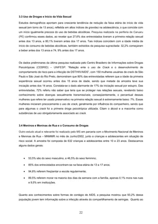 3.3 Uso de Drogas e Início da Vida Sexual

Estudos demográficos apontam para crescente tendência de redução da faixa etária de início de vida
sexual (em torno de 13 anos), refletida em altos índices de gravidez na adolescência, o que coincide com
um início igualmente precoce do uso de bebidas alcoólicas. Pesquisa realizada na periferia de Caruaru
(PE) confirmou esses dados, ao revelar que 27,6% dos entrevistados tiveram a primeira relação sexual
antes dos 13 anos, e 80,1% tiveram antes dos 17 anos. Tais índices coincidem com a idade média de
início de consumo de bebidas alcoólicas, também extraídos da pesquisa supracitada: 32,2% começaram
a beber antes dos 13 anos e 74, 9% antes dos 17 anos.



Os dados preliminares da última pesquisa realizada pelo Centro Brasileiro de Informações sobre Drogas
Psicotrópicas (CEBRID) – UNIFESP: “Relação ente o uso de Crack e o desenvolvimento de
comportamento de risco para a infecção de DST/HIV/AIDS”, com 150 mulheres usuárias de crack de São
Paulo e São José do Rio Preto, demonstram que 80% das entrevistadas referem que a idade da primeira
experiência sexual ocorreu antes dos 15 anos de idade, sendo que metade da amostra teve sua
iniciação antes dos 14 anos. Constata-se o dado alarmante de 17% da iniciação sexual por estupro. Das
entrevistadas, 72% referiu não saber que teria que se proteger nas relações sexuais, revelando baixo
conhecimento sobre doenças sexualmente transmissíveis; conseqüentemente, o percentual dessas
mulheres que refere ter usado preservativo na primeira relação sexual é extremamente baixo: 7%. Essas
mulheres iniciaram precocemente o uso de crack, geralmente por influência do companheiro, sendo que
para algumas o crack foi a primeira droga psicotrópica utilizada. Citam o álcool e a maconha como
substâncias de uso obrigatoriamente associado ao crack.



3.4 Meninos e Meninas de Rua e o Consumo de Drogas

Outro estudo atual e relevante foi realizado pelo MS em parceria com o Movimento Nacional de Meninos
e Meninas de Rua – MNMMR no mês de Junho/2002, junto a crianças e adolescentes em situação de
risco social. A amostra foi composta de 632 crianças e adolescentes entre 10 e 23 anos. Destacamos
alguns dados gerais:



    •   53,5% são do sexo masculino, e 46,5% do sexo feminino;

    •   85% dos entrevistados encontram-se na faixa etária de 13 a 17 anos;

    •   94,8% referem freqüentar a escola regularmente;

    •   89,5% referem morar na maioria dos dias da semana com a família, apenas 0,1% mora nas ruas
        e 9,5% em instituições.



Quanto aos conhecimentos sobre formas de contágio de AIDS, a pesquisa mostrou que 93,2% dessa
população jovem tem informação sobre a infecção através do compartilhamento de seringas. Quanto ao




                                                  22
 