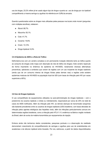 uso de drogas, 23,2% refere já ter usado algum tipo de droga e quanto ao uso de droga por via injetável
compartilhando a mesma seringa ou agulhas há referência em 0,8% da amostra.



Quando questionados sobre as drogas mais utilizadas pelas pessoas nos locais onde moram (perguntas
com múltiplas escolhas), relataram:

    ♣   Álcool: 66,7%

    ♣   Maconha: 65,1%

    ♣   Cola: 41,7%

    ♣   Cocaína: 19,6%

    ♣   Crack: 13,13%

    ♣   Droga Injetável: 6,5%



3.5 A Epidemia de AIDS e a Rota do Tráfico

Defrontamo-nos com um cenário complexo e em permanente mutação referente tanto ao tráfico quanto
ao consumo de drogas (vide mapa com descrição de rota de tráfico de drogas). Este cenário repercute
de forma importante na dinâmica da epidemia do HIV/AIDS, reclamando diversas alternativas
preventivas, aplicáveis a contextos que variam de regiões com um uso incipiente de drogas injetáveis
(ainda que de um consumo intenso de drogas ilícitas pelas demais vias) a regiões onde existem
epidemias maduras de HIV/AIDS na população local de UDI (com taxas de infecção pelo HIV por vezes
superiores a 60%).




3.6 Uso de Drogas Injetáveis

O uso compartilhado de equipamentos utilizados na auto-administração de drogas injetáveis – com o
predomínio da cocaína injetável, é direta ou indiretamente, responsável por cerca de 25% do total de
casos de AIDS notificados. Além da infecção pelo HIV, as demais doenças de transmissão sangüínea
são bastante prevalentes entre os usuários de drogas injetáveis (UDI) brasileiros, com taxas elevadas de
infecção pelos agentes etiológicos das hepatites virais, além de infecções particularmente comuns em
determinadas regiões brasileiras, como a infecção pelo HTLV I / II, endêmica na Bahia e região nordeste
do Brasil, alem de surtos de malária transmitidos por equipamentos de injeção.



Embora ainda não tenhamos dados consistentes, pesquisas pontuais e a observação da realidade
demonstram crescimento do compartilhamento de seringas e agulhas para uso de anabolizantes em
academias e de silicone injetável entre travestis. Por ora, estima-se, a partir de dados disponibilizados


                                                   23
 