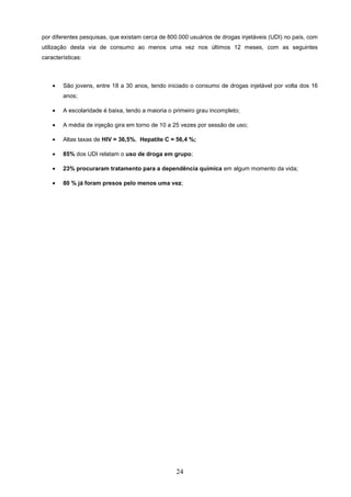 por diferentes pesquisas, que existam cerca de 800.000 usuários de drogas injetáveis (UDI) no país, com
utilização desta via de consumo ao menos uma vez nos últimos 12 meses, com as seguintes
características:



    •   São jovens, entre 18 a 30 anos, tendo iniciado o consumo de drogas injetável por volta dos 16
        anos;

    •   A escolaridade é baixa, tendo a maioria o primeiro grau incompleto;

    •   A média de injeção gira em torno de 10 a 25 vezes por sessão de uso;

    •   Altas taxas de HIV = 36,5%, Hepatite C = 56,4 %;

    •   85% dos UDI relatam o uso de droga em grupo;

    •   23% procuraram tratamento para a dependência química em algum momento da vida;

    •   80 % já foram presos pelo menos uma vez;




                                                  24
 