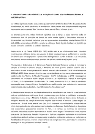 4. DIRETRIZES PARA UMA POLÍTICA DE ATENÇÃO INTEGRAL AOS USUÁRIOS DE ÁLCOOL E
OUTRAS DROGAS



As políticas e práticas dirigidas para pessoas que apresentam problemas decorrentes do uso de álcool e
outras drogas, no âmbito de atuação do Ministério da Saúde, devem estar obrigatoriamente integradas
às propostas elaboradas pela Área Técnica de Saúde Mental / Álcool e Drogas do MS.


As diretrizes para uma política ministerial específica para a atenção a estes indivíduos estão em
consonância com os princípios da política de saúde mental vigente - preconizada, articulada e
implementada pelo Ministério da Saúde; uma vez regulamentada e respaldada pela Lei Federal 10.216
(MS, 2002), sancionada em 6/4/2001, constitui a política de Saúde Mental oficial para o Ministério da
Saúde, bem como para todas as unidades federativas.


Assim sendo, a Lei Federal 10.216 (MS, 2002) também vem a ser o instrumento legal / normativo
máximo para a política de atenção aos usuários de álcool e outras drogas, a qual também se encontra
em sintonia para com as propostas e pressupostos da Organização Mundial da Saúde. A Lei em questão
tem diversos desdobramentos positivos possíveis, se aplicada com eficácia (Delgado, 2002)


Viabilizando as deliberações da III Conferencia Nacional de Saúde Mental, no sentido de normalizar a
atenção a usuários de álcool e drogas, o Ministério da Saúde publicou portarias voltadas para a
estruturação de rede de atenção especifica a estas pessoas. A Portaria GM / 336 de 19 de fevereiro de
2002 (MS, 2002) define normas e diretrizes para a organização de serviços que prestam assistência em
saúde mental, tipo “Centros de Atenção Psicossocial – CAPS”- incluídos aqui os CAPS voltados para o
atendimento aos usuários de álcool e drogas, os CAPSad. Já a Portaria SAS / 189 de 20 de março de
2002 (MS, 2002) regulamenta a Portaria GM / 336, criando no âmbito do SUS os “serviços de atenção
psicossocial para o desenvolvimento de atividades em saúde mental para pacientes com transtornos
decorrentes do uso prejudicial e/ou dependência de álcool e outras drogas”.


A necessidade de definição de estratégias específicas de enfrentamento que visam ao fortalecimento da
rede de assistência aos usuários de álcool e outras drogas, com ênfase na reabilitação e reinserção
social dos mesmos levou o Ministério da Saúde a instituir, no âmbito do Sistema Único de Saúde, o
Programa Nacional de Atenção Comunitária Integrada aos Usuários de Álcool e Outras Drogas, via
Portaria GM / 816 de 30 de abril de 2002 (MS, 2002); mediante a consideração da multiplicidade de
níveis de organização das redes assistenciais localizadas nos Estados e Distrito Federal, da diversidade
das características populacionais existentes no País, e da variação da incidência de transtornos
causados pelo uso abusivo e/ou dependência de álcool e outras drogas, o Ministério da Saúde propõe a
criação de 250 Centros de Atenção Psicossocial - CAPSad, dispositivo assistencial de comprovada
resolubilidade, podendo abrigar em seus projetos terapêuticos práticas de cuidados que contemplem a
flexibilidade e abrangência possíveis e necessárias a esta atenção específica, dentro de uma perspectiva
estratégica de redução de danos sociais e à saúde.

                                                  25
 