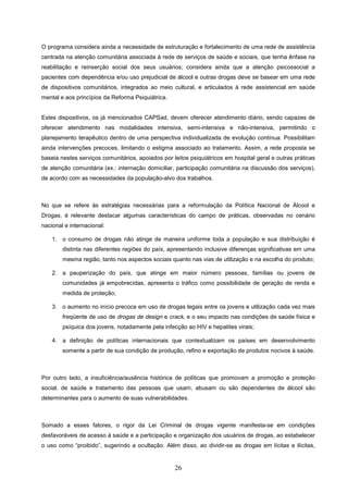 O programa considera ainda a necessidade de estruturação e fortalecimento de uma rede de assistência
centrada na atenção comunitária associada à rede de serviços de saúde e sociais, que tenha ênfase na
reabilitação e reinserção social dos seus usuários; considera ainda que a atenção psicossocial a
pacientes com dependência e/ou uso prejudicial de álcool e outras drogas deve se basear em uma rede
de dispositivos comunitários, integrados ao meio cultural, e articulados à rede assistencial em saúde
mental e aos princípios da Reforma Psiquiátrica.


Estes dispositivos, os já mencionados CAPSad, devem oferecer atendimento diário, sendo capazes de
oferecer atendimento nas modalidades intensiva, semi-intensiva e não-intensiva, permitindo o
planejamento terapêutico dentro de uma perspectiva individualizada de evolução contínua. Possibilitam
ainda intervenções precoces, limitando o estigma associado ao tratamento. Assim, a rede proposta se
baseia nestes serviços comunitários, apoiados por leitos psiquiátricos em hospital geral e outras práticas
de atenção comunitária (ex.: internação domiciliar, participação comunitária na discussão dos serviços),
de acordo com as necessidades da população-alvo dos trabalhos.



No que se refere às estratégias necessárias para a reformulação da Política Nacional de Álcool e
Drogas, é relevante destacar algumas características do campo de práticas, observadas no cenário
nacional e internacional:

    1. o consumo de drogas não atinge de maneira uniforme toda a população e sua distribuição é
        distinta nas diferentes regiões do país, apresentando inclusive diferenças significativas em uma
        mesma região, tanto nos aspectos sociais quanto nas vias de utilização e na escolha do produto;

    2. a pauperização do país, que atinge em maior número pessoas, famílias ou jovens de
        comunidades já empobrecidas, apresenta o tráfico como possibilidade de geração de renda e
        medida de proteção;

    3. o aumento no início precoce em uso de drogas legais entre os jovens e utilização cada vez mais
        freqüente de uso de drogas de design e crack, e o seu impacto nas condições de saúde física e
        psíquica dos jovens, notadamente pela infecção ao HIV e hepatites virais;

    4. a definição de políticas internacionais que contextualizam os países em desenvolvimento
        somente a partir de sua condição de produção, refino e exportação de produtos nocivos à saúde.



Por outro lado, a insuficiência/ausência histórica de políticas que promovam a promoção e proteção
social, de saúde e tratamento das pessoas que usam, abusam ou são dependentes de álcool são
determinantes para o aumento de suas vulnerabilidades.



Somado a esses fatores, o rigor da Lei Criminal de drogas vigente manifesta-se em condições
desfavoráveis de acesso à saúde e a participação e organização dos usuários de drogas, ao estabelecer
o uso como “proibido”, sugerindo a ocultação. Além disso, ao dividir-se as drogas em lícitas e ilícitas,


                                                   26
 