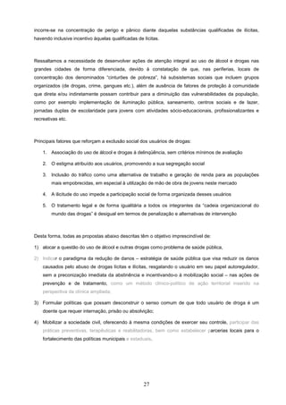 incorre-se na concentração de perigo e pânico diante daquelas substâncias qualificadas de ilícitas,
havendo inclusive incentivo àquelas qualificadas de lícitas.



Ressaltamos a necessidade de desenvolver ações de atenção integral ao uso de álcool e drogas nas
grandes cidades de forma diferenciada, devido à constatação de que, nas periferias, locais de
concentração dos denominados “cinturões de pobreza”, há subsistemas sociais que incluem grupos
organizados (de drogas, crime, gangues etc.), além de ausência de fatores de proteção à comunidade
que direta e/ou indiretamente possam contribuir para a diminuição das vulnerabilidades da população,
como por exemplo implementação de iluminação pública, saneamento, centros sociais e de lazer,
jornadas duplas de escolaridade para jovens com atividades sócio-educacionais, profissionalizantes e
recreativas etc.



Principais fatores que reforçam a exclusão social dos usuários de drogas:

    1. Associação do uso de álcool e drogas à delinqüência, sem critérios mínimos de avaliação

    2. O estigma atribuído aos usuários, promovendo a sua segregação social

    3. Inclusão do tráfico como uma alternativa de trabalho e geração de renda para as populações
        mais empobrecidas, em especial à utilização de mão de obra de jovens neste mercado

    4. A ilicitude do uso impede a participação social de forma organizada desses usuários

    5. O tratamento legal e de forma igualitária a todos os integrantes da “cadeia organizacional do
        mundo das drogas” é desigual em termos de penalização e alternativas de intervenção



Desta forma, todas as propostas abaixo descritas têm o objetivo imprescindível de:

1) alocar a questão do uso de álcool e outras drogas como problema de saúde pública,

2) Indicar o paradigma da redução de danos – estratégia de saúde pública que visa reduzir os danos
    causados pelo abuso de drogas lícitas e ilícitas, resgatando o usuário em seu papel autoregulador,
    sem a preconização imediata da abstinência e incentivando-o à mobilização social – nas ações de
    prevenção e de tratamento, como um método clínico-político de ação territorial inserido na
    perspectiva da clínica ampliada;

3) Formular políticas que possam desconstruir o senso comum de que todo usuário de droga é um
    doente que requer internação, prisão ou absolvição;

4) Mobilizar a sociedade civil, oferecendo à mesma condições de exercer seu controle, participar das
    práticas preventivas, terapêuticas e reabilitadoras, bem como estabelecer parcerias locais para o
    fortalecimento das políticas municipais e estaduais.




                                                    27
 