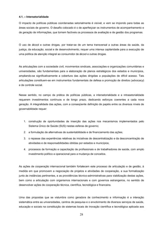 4.1. – Intersetorialidade

O impacto de políticas públicas coordenadas setorialmente é visível, e vem se impondo para todas as
áreas sociais de governo. O desafio colocado é o de aperfeiçoar os instrumentos de acompanhamento e
de geração de informações, que tornem factíveis os processos de avaliação e de gestão dos programas.



O uso de álcool e outras drogas, por tratar-se de um tema transversal a outras áreas da saúde, da
justiça, da educação, social e de desenvolvimento, requer uma intensa capilaridade para a execução de
uma política de atenção integral ao consumidor de álcool e outras drogas.



As articulações com a sociedade civil, movimentos sindicais, associações e organizações comunitárias e
universidades, são fundamentais para a elaboração de planos estratégicos dos estados e municípios,
ampliando-se significativamente a cobertura das ações dirigidas a populações de difícil acesso. Tais
articulações constituem-se em instrumentos fundamentais de defesa e promoção de direitos (advocacy)
e de controle social.


Nesse sentido, no campo da prática de políticas públicas, a intersetorialidade e a intrasetorialidade
requerem investimentos contínuos e de longo prazo, dedicando esforços coerentes a cada nova
geração. A integralidade das ações, com a conseqüente definição de papéis entre os diversos níveis de
governabilidade requer:



    1. construção de oportunidades de inserção das ações nos mecanismos implementados pelo
        Sistema Único de Saúde (SUS) nestas esferas de governo;

    2. a formulação de alternativas de sustentabilidade e de financiamento das ações;

    3. o repasse das experiências relativas às iniciativas de descentralização e da desconcentração de
        atividades e de responsabilidades obtidas por estados e municípios;

    4. processos de formação e capacitação de profissionais e de trabalhadores de saúde, com amplo
        investimento político e operacional para a mudança de conceitos.



As ações de cooperação internacional também fortalecem este processo de articulação e de gestão, à
medida em que promovem a negociação de projetos e atividades de cooperação, a sua formalização
junto às instâncias pertinentes, e as providências técnico-administrativas para viabilização destas ações,
bem como a articulação com organismos internacionais e com governos estrangeiros, no sentido de
desenvolver ações de cooperação técnica, científica, tecnológica e financeira.



Uma das propostas que se vislumbra como geradora de conhecimento e informação é a interação
sistemática entre as universidades, centros de pesquisa e o envolvimento de diversos serviços de saúde,
educação e sociais na constituição de sistemas locais de inovação científica e tecnológica aplicada aos

                                                   28
 