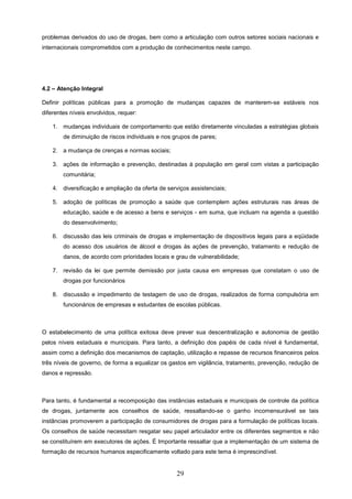 problemas derivados do uso de drogas, bem como a articulação com outros setores sociais nacionais e
internacionais comprometidos com a produção de conhecimentos neste campo.




4.2 – Atenção Integral

Definir políticas públicas para a promoção de mudanças capazes de manterem-se estáveis nos
diferentes níveis envolvidos, requer:

    1. mudanças individuais de comportamento que estão diretamente vinculadas a estratégias globais
        de diminuição de riscos individuais e nos grupos de pares;

    2. a mudança de crenças e normas sociais;

    3. ações de informação e prevenção, destinadas à população em geral com vistas a participação
        comunitária;

    4. diversificação e ampliação da oferta de serviços assistenciais;

    5. adoção de políticas de promoção a saúde que contemplem ações estruturais nas áreas de
        educação, saúde e de acesso a bens e serviços - em suma, que incluam na agenda a questão
        do desenvolvimento;

    6. discussão das leis criminais de drogas e implementação de dispositivos legais para a eqüidade
        do acesso dos usuários de álcool e drogas às ações de prevenção, tratamento e redução de
        danos, de acordo com prioridades locais e grau de vulnerabilidade;

    7. revisão da lei que permite demissão por justa causa em empresas que constatam o uso de
        drogas por funcionários

    8. discussão e impedimento de testagem de uso de drogas, realizados de forma compulsória em
        funcionários de empresas e estudantes de escolas públicas.



O estabelecimento de uma política exitosa deve prever sua descentralização e autonomia de gestão
pelos níveis estaduais e municipais. Para tanto, a definição dos papéis de cada nível é fundamental,
assim como a definição dos mecanismos de captação, utilização e repasse de recursos financeiros pelos
três níveis de governo, de forma a equalizar os gastos em vigilância, tratamento, prevenção, redução de
danos e repressão.



Para tanto, é fundamental a recomposição das instâncias estaduais e municipais de controle da política
de drogas, juntamente aos conselhos de saúde, ressaltando-se o ganho incomensurável se tais
instâncias promoverem a participação de consumidores de drogas para a formulação de políticas locais.
Os conselhos de saúde necessitam resgatar seu papel articulador entre os diferentes segmentos e não
se constituírem em executores de ações. É Importante ressaltar que a implementação de um sistema de
formação de recursos humanos especificamente voltado para este tema é imprescindível.


                                                   29
 