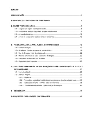SUMÁRIO


APRESENTAÇÃO ...................................................................................................................................5


1 - INTRODUÇÃO – O CENÁRIO CONTEMPORANEO ........................................................................7


2 - MARCO TEORICO-POLITICO ...........................................................................................................8
       2.1 – A lógica que separa o campo da saúde .................................................................................8
       2.2 – A política de atenção integral em álcool e outras drogas .......................................................9
       2.3 – A redução de danos ..............................................................................................................10
       2.4 – A rede de saúde como local de conexão e inserção ............................................................10




3 – PANORAMA NACIONAL PARA ÁLCOOL E OUTRAS DROGAS ................................................12
       3.1 – Contextualização ..................................................................................................................12
       3.2 – Alcoolismo: o maior problema de saúde pública .................................................................17
       3.3 – Uso de Drogas e início da vida sexual..................................................................................22
       3.4 – Meninos e meninas de rua e o consumo de drogas ............................................................22
       3.5 – A epidemia da AIDS e a rota do tráfico ................................................................................23
       3.6 – O uso de drogas injetáveis ...................................................................................................23


4 – DIRETRIZES PARA UMA POLÍTICA DE ATENÇÃO INTEGRAL AOS USUARIOS DE ÁLCOOL E
      OUTRAS DROGAS.........................................................................................................................25
       4.1 – Intersetorialidade...................................................................................................................28
       4.2 – Atenção integral ....................................................................................................................29
               4.2.1 – Prevenção .................................................................................................................30
               4.2.2 – Promoção e proteção ah saúde de consumidores de álcool e outras drogas .........35
               4.2.3 – Modelos de atenção – CAPS e redes assistenciais ................................................38
               4.2.4 – Controle de entorpecentes – padronização de serviços ..........................................45


5 – BIBLIOGRAFIA................................................................................................................................47


6 - ENDERECOS PARA CONTATO E INFORMAÇÕES......................................................................49




                                                                           3
 