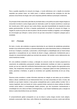 Para a questão especifica do consumo de drogas, o mundo defronta-se com o desafio de encontrar
respostas que possam trazer, em médio prazo, a melhoria substancial das condições de vida das
pessoas consumidoras de drogas, bem como respostas potentes relativas à prevenção e tratamento.



Os principais limites observados pela falta de prioridade dada a uma política de saúde integral dirigida ao
consumidor de álcool e outras drogas pode ser observada a partir do impacto econômico e social que
tem recaído para o SUS, seja por seus custos diretos, seja pela impossibilidade de resposta de outras
pastas governamentais, de forma a impactar positivamente na redução do consumo de drogas, no
resgate do usuário do ponto de vista da saúde e não tão somente moralista ou legalista, e em estratégias
de comunicação que reforçam o senso comum de que todo consumidor é marginal e perigoso para a
sociedade.



    4.2.1    – Prevenção



Em todo o mundo, são evidentes os agravos decorrentes do uso indevido de substâncias psicoativas;
também é de conhecimento público a crescente elevação dos custos decorrentes direta ou indiretamente
de tal uso. O estigma, a exclusão, o preconceito, a discriminação e a desabilitação são ao mesmo tempo
agravantes e conseqüências do uso indevido de álcool e drogas, colaborando morbidamente para a
situação de comprometimento global que acomete tais pessoas. Isto também ocorre relativamente aos
outros transtornos mentais.


Em uma evidência constante no tempo, a elevação do consumo evolui de maneira proporcional ao
crescimento da problemática psicossocial correlata, devidamente manifesta em todos os segmentos
sociais; por sua vez, estes têm contribuído historicamente para o reforço negativo dos agravantes acima
citados, fato amplamente comprovado ao analisarmos o despreparo global de todos (profissionais de
saúde, pacientes e familiares, no geral) os envolvidos com questões decorrentes de tal uso (Crisp,
2000).


Devemos ainda considerar o caráter informativo alarmista em relação ao real status quo do problema;
tabaco e álcool, substâncias de uso historicamente lícito e as mais consumidas em todo o mundo, são
também as que trazem maiores e mais graves conseqüências para a saúde pública mundial. Com a
mesma magnitude, deve ser levada em conta a grande timidez nacional em propor práticas de efetivo
controle social relativo à comercialização destes produtos, que não trouxessem inevitavelmente a
consolidação de uma cultura de falsos constrangimentos, e que fossem facilitadoras para a redução de
danos e custos decorrentes do seu uso indevido.



O comprometimento global conseqüente ao uso de álcool e outras drogas envolve muito estigma,
exclusão e preconceito. Além disso, sofre influência da desabilitação que promove, sendo esta definida


                                                    30
 