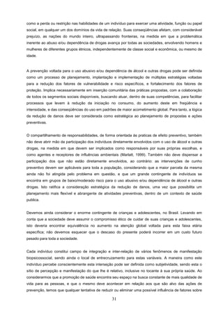como a perda ou restrição nas habilidades de um indivíduo para exercer uma atividade, função ou papel
social, em qualquer um dos domínios da vida de relação. Suas conseqüências afetam, com considerável
prejuízo, as nações do mundo inteiro, ultrapassando fronteiras, na medida em que a problemática
inerente ao abuso e/ou dependência de drogas avança por todas as sociedades, envolvendo homens e
mulheres de diferentes grupos étnicos, independentemente de classe social e econômica, ou mesmo de
idade.



A prevenção voltada para o uso abusivo e/ou dependência de álcool e outras drogas pode ser definida
como um processo de planejamento, implantação e implementação de múltiplas estratégias voltadas
para a redução dos fatores de vulnerabilidade e risco específicos, e fortalecimento dos fatores de
proteção. Implica necessariamente em inserção comunitária das práticas propostas, com a colaboração
de todos os segmentos sociais disponíveis, buscando atuar, dentro de suas competências, para facilitar
processos que levem à redução da iniciação no consumo, do aumento deste em freqüência e
intensidade, e das conseqüências do uso em padrões de maior acometimento global. Para tanto, a lógica
da redução de danos deve ser considerada como estratégica ao planejamento de propostas e ações
preventivas.


O compartilhamento de responsabilidades, de forma orientada às praticas de efeito preventivo, também
não deve abrir mão da participação dos indivíduos diretamente envolvidos com o uso de álcool e outras
drogas, na medida em que devem ser implicados como responsáveis por suas próprias escolhas, e
como agentes e receptores de influências ambientais (Marlatt, 1999). Também não deve dispensar a
participação dos que não estão diretamente envolvidos, ao contrário: as intervenções de cunho
preventivo devem ser aplicáveis para toda a população, considerando que a maior parcela da mesma
ainda não foi atingida pelo problema em questão, e que um grande contingente de indivíduos se
encontra em grupos de baixo/moderado risco para o uso abusivo e/ou dependência de álcool e outras
drogas. Isto ratifica a consideração estratégica da redução de danos, uma vez que possibilita um
planejamento mais flexível e abrangente de atividades preventivas, dentro de um contexto de saúde
publica.


Devemos ainda considerar o enorme contingente de crianças e adolescentes, no Brasil. Levando em
conta que a sociedade deve assumir o compromisso ético de cuidar de suas crianças e adolescentes,
isto deveria encontrar equivalência no aumento na atenção global voltada para esta faixa etária
específica; não devemos esquecer que o descaso do presente poderá incorrer em um custo futuro
pesado para toda a sociedade.


Cada indivíduo constitui campo de integração e inter-relação de vários fenômenos de manifestação
biopsicossocial, sendo ainda o local de entrecruzamento para estas variáveis. A maneira como este
indivíduo percebe conscientemente esta interseção pode ser definida como subjetividade, sendo esta o
sítio de percepção e manifestação do que lhe é relativo, inclusive no tocante à sua própria saúde. Ao
considerarmos que a promoção de saúde encontra seu espaço na busca constante de mais qualidade de
vida para as pessoas, e que o mesmo deve acontecer em relação aos que são alvo das ações de
prevenção, temos que qualquer tentativa de reduzir ou eliminar uma possível influência de fatores sobre

                                                  31
 