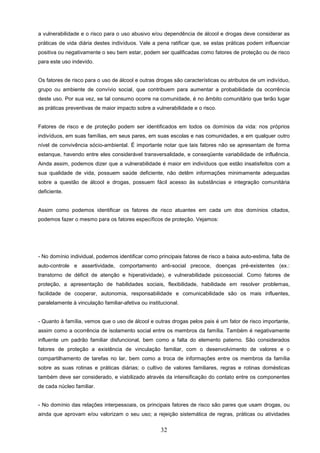 a vulnerabilidade e o risco para o uso abusivo e/ou dependência de álcool e drogas deve considerar as
práticas de vida diária destes indivíduos. Vale a pena ratificar que, se estas práticas podem influenciar
positiva ou negativamente o seu bem estar, podem ser qualificadas como fatores de proteção ou de risco
para este uso indevido.


Os fatores de risco para o uso de álcool e outras drogas são características ou atributos de um indivíduo,
grupo ou ambiente de convívio social, que contribuem para aumentar a probabilidade da ocorrência
deste uso. Por sua vez, se tal consumo ocorre na comunidade, é no âmbito comunitário que terão lugar
as práticas preventivas de maior impacto sobre a vulnerabilidade e o risco.


Fatores de risco e de proteção podem ser identificados em todos os domínios da vida: nos próprios
indivíduos, em suas famílias, em seus pares, em suas escolas e nas comunidades, e em qualquer outro
nível de convivência sócio-ambiental. É importante notar que tais fatores não se apresentam de forma
estanque, havendo entre eles considerável transversalidade, e conseqüente variabilidade de influência.
Ainda assim, podemos dizer que a vulnerabilidade é maior em indivíduos que estão insatisfeitos com a
sua qualidade de vida, possuem saúde deficiente, não detêm informações minimamente adequadas
sobre a questão de álcool e drogas, possuem fácil acesso às substâncias e integração comunitária
deficiente.


Assim como podemos identificar os fatores de risco atuantes em cada um dos domínios citados,
podemos fazer o mesmo para os fatores específicos de proteção. Vejamos:




- No domínio individual, podemos identificar como principais fatores de risco a baixa auto-estima, falta de
auto-controle e assertividade, comportamento anti-social precoce, doenças pré-existentes (ex.:
transtorno de déficit de atenção e hiperatividade), e vulnerabilidade psicossocial. Como fatores de
proteção, a apresentação de habilidades sociais, flexibilidade, habilidade em resolver problemas,
facilidade de cooperar, autonomia, responsabilidade e comunicabilidade são os mais influentes,
paralelamente à vinculação familiar-afetiva ou institucional.


- Quanto à família, vemos que o uso de álcool e outras drogas pelos pais é um fator de risco importante,
assim como a ocorrência de isolamento social entre os membros da família. Também é negativamente
influente um padrão familiar disfuncional, bem como a falta do elemento paterno. São considerados
fatores de proteção a existência de vinculação familiar, com o desenvolvimento de valores e o
compartilhamento de tarefas no lar, bem como a troca de informações entre os membros da família
sobre as suas rotinas e práticas diárias; o cultivo de valores familiares, regras e rotinas domésticas
também deve ser considerado, e viabilizado através da intensificação do contato entre os componentes
de cada núcleo familiar.


- No domínio das relações interpessoais, os principais fatores de risco são pares que usam drogas, ou
ainda que aprovam e/ou valorizam o seu uso; a rejeição sistemática de regras, práticas ou atividades


                                                     32
 