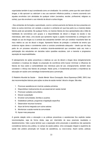 organizadas também é aqui considerada como um sinalizador. Ao contrário, pares que não usam álcool /
drogas, e não aprovam ou valorizam o seu uso exercem influência positiva, o mesmo ocorrendo com
aqueles envolvidos com atividades de qualquer ordem (recreativa, escolar, profissional, religiosa ou
outras), que não envolvam o uso indevido de álcool e outras drogas.


- Nos ambientes de formação e aprendizado, ocorre o entrecruzamento de fatores de risco presentes em
todos os outros domínios; em verdade, a escola é o ambiente em que boa parte (ou a maioria) destes
fatores pode ser percebida. De qualquer forma, os maiores fatores de risco apresentados são a falta de
habilidade de convivência com grupos e a disponibilidade de álcool e drogas na escola e nas
redondezas; além disso, uma escola que apresente regras e papéis inconsistentes ou ambíguos com
relação ao uso de drogas ou à conduta dos estudantes também vem por constituir importante fator de
risco relativo ao uso de álcool e drogas. Apresenta fatores de proteção o ambiente de ensino que
evidencia regras claras e consistentes sobre a conduta considerada adequada – desde que isto faça
parte de um processo educativo e evolutivo docente-assistencial que considere cada vez mais a
participação dos estudantes em decisões sobre questões escolares, com a inerente e progressiva
aquisição de responsabilidades.


O planejamento de ações preventivas e relativas ao uso de álcool e drogas deve obrigatoriamente
considerar a mudança de relação na proporção de ocorrência entre buscar minimizar a influencia de
fatores de risco sobre a vulnerabilidade dos indivíduos para tal uso; sinergicamente, também deve
considerar o reforço dos fatores de proteção. Neste ponto, é fundamental perceber a importância da
educação em saúde como estratégia fundamental para a prevenção.


O Relatório Mundial da Saúde -    Saúde Mental: Nova Concepção, Nova Esperança (OMS, 2001) traz
dez recomendações básicas para ações na área de saúde mental / álcool e drogas. São elas:


   1. Promover assistência em nível de cuidados primários
   2. Disponibilizar medicamentos de uso essencial em saúde mental
   3. Promover cuidados comunitários
   4. Educar a população
   5. Envolver comunidades, famílias e usuários
   6. Estabelecer políticas, programas e legislação específica
   7. Desenvolver recursos humanos
   8. Atuar de forma integrada com outros setores
   9. Monitorizar a saúde mental da comunidade
   10. Apoiar mais pesquisas

A grande relação entre a educação e as práticas preventivas e assistenciais fica explicita nestas
recomendações, seja de forma direta, seja por intermédio de seus possíveis resultados e
desdobramentos. Vale a pena lembrar que a separação entre prevenção e assistência não apresenta
consistência teórica e/ou prática, no campo da saúde pública. Uma concepção integral e equânime de
saúde não pretere prevenção em função de assistência, ou vice-e-versa. Assim sendo, pràticas


                                                  33
 