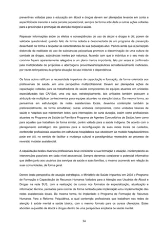 preventivas voltadas para a educação em álcool e drogas devem ser planejadas levando em conta a
especificidade inerente a cada parcela populacional, sempre de forma articulada a outras ações voltadas
para a prevenção e promoção de atenção integral à saúde.


Repassar informações sobre os efeitos e conseqüências do uso de álcool e drogas é útil, porem de
validade questionável, quando feito de forma isolada e desconectada de um programa de prevenção
desenhado de forma a respeitar as características de sua população-alvo. Vemos ainda que a percepção
distorcida da realidade do uso de substâncias psicoativas promove a disseminação de uma cultura de
combate às drogas, substâncias inertes por natureza, fazendo com que o indivíduo e o seu meio de
convívio fiquem aparentemente relegados a um plano menos importante. Isto por vezes é confirmado
pela multiplicidade de propostas e abordagens preventivas/terapêuticas consideravelmente ineficazes,
por vezes reforçadoras da própria situação de uso indevido e dependência.


Os fatos acima ratificam a necessidade imperiosa de capacitação e formação, de forma orientada aos
profissionais de saúde, em uma perspectiva multiprofissional. Devem ser planejadas ações de
capacitação voltadas para os trabalhadores de saúde componentes de equipes atuantes em unidades
especializadas tipo CAPSad, uma vez que, estrategicamente, tais unidades também possuem a
atribuição de multiplicar conhecimentos para equipes atuantes na atenção básica. Da mesma forma, ao
pensarmos em estruturação de redes assistenciais locais, devemos contemplar também (e
preferencialmente, de forma simultânea) outras unidades componentes, como unidades básicas de
saúde e hospitais que mantenham leitos para internações de curta duração, assim como profissionais
atuantes no Programa de Saúde da Família e Programa de Agentes Comunitários de Saúde, bem como
para aqueles que trabalham de forma similar, porém voltada para a saúde indígena. De acordo com o
planejamento estratégico dos gestores para a reconfiguração de suas redes locais de cuidados,
contemplar profissionais atuantes em estruturas hospitalares que obedecem ao modelo hospitalocêntrico
pode ser útil, no sentido de facilitar a mudança cultural e paradigmática necessária ao processo de
reversão modelar assistencial.


A capacitação destes diversos profissionais deve considerar a sua formação e atuação, contemplando as
intervenções possíveis em cada nível assistencial. Sempre devemos considerar o potencial informativo
que detêm junto aos usuários dos serviços de saúde e suas famílias, o mesmo ocorrendo em relação às
suas comunidades, de forma geral.


Dentro desta perspectiva de atuação estratégica, o Ministério da Saúde implantou em 2002 o Programa
de Formação e Capacitação de Recursos Humanos Voltados para a Atenção aos Usuários de Álcool e
Drogas na rede SUS, com a realização de cursos nos formatos de especialização, atualização e
informacao técnica, pensados para ocorrer de forma norteada pela implantação e/ou implementação das
redes assistenciais locais. Da mesma forma, foi implantado o Programa de Formação de Recursos
Humanos Para a Reforma Psiquiátrica, o qual contempla profissionais que trabalham nas redes de
atenção à saúde mental e saúde básica, com o mesmo formato para os cursos oferecidos. Estes
abordam a questão de álcool e drogas dentro de uma perspectiva ampliada de saúde mental.



                                                  34
 