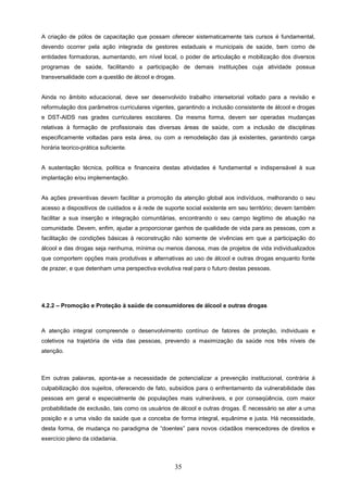 A criação de pólos de capacitação que possam oferecer sistematicamente tais cursos é fundamental,
devendo ocorrer pela ação integrada de gestores estaduais e municipais de saúde, bem como de
entidades formadoras, aumentando, em nível local, o poder de articulação e mobilização dos diversos
programas de saúde, facilitando a participação de demais instituições cuja atividade possua
transversalidade com a questão de álcool e drogas.


Ainda no âmbito educacional, deve ser desenvolvido trabalho intersetorial voltado para a revisão e
reformulação dos parâmetros curriculares vigentes, garantindo a inclusão consistente de álcool e drogas
e DST-AIDS nas grades curriculares escolares. Da mesma forma, devem ser operadas mudanças
relativas à formação de profissionais das diversas áreas de saúde, com a inclusão de disciplinas
especificamente voltadas para esta área, ou com a remodelação das já existentes, garantindo carga
horária teorico-prática suficiente.


A sustentação técnica, política e financeira destas atividades é fundamental e indispensável à sua
implantação e/ou implementação.


As ações preventivas devem facilitar a promoção da atenção global aos indivíduos, melhorando o seu
acesso a dispositivos de cuidados e à rede de suporte social existente em seu território; devem também
facilitar a sua inserção e integração comunitárias, encontrando o seu campo legitimo de atuação na
comunidade. Devem, enfim, ajudar a proporcionar ganhos de qualidade de vida para as pessoas, com a
facilitação de condições básicas à reconstrução não somente de vivências em que a participação do
álcool e das drogas seja nenhuma, mínima ou menos danosa, mas de projetos de vida individualizados
que comportem opções mais produtivas e alternativas ao uso de álcool e outras drogas enquanto fonte
de prazer, e que detenham uma perspectiva evolutiva real para o futuro destas pessoas.




4.2.2 – Promoção e Proteção à saúde de consumidores de álcool e outras drogas



A atenção integral compreende o desenvolvimento contínuo de fatores de proteção, individuais e
coletivos na trajetória de vida das pessoas, prevendo a maximização da saúde nos três níveis de
atenção.



Em outras palavras, aponta-se a necessidade de potencializar a prevenção institucional, contrária à
culpabilização dos sujeitos, oferecendo de fato, subsídios para o enfrentamento da vulnerabilidade das
pessoas em geral e especialmente de populações mais vulneráveis, e por conseqüência, com maior
probabilidade de exclusão, tais como os usuários de álcool e outras drogas. É necessário se ater a uma
posição e a uma visão da saúde que a conceba de forma integral, equânime e justa. Há necessidade,
desta forma, de mudança no paradigma de “doentes” para novos cidadãos merecedores de direitos e
exercício pleno da cidadania.



                                                  35
 