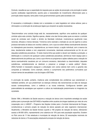 Contudo, ressalta-se que a capacidade de resposta para as ações de prevenção e de promoção à saúde
quando analisadas regionalmente, aponta para a necessidade de investimento diferenciado para a
promoção desta resposta, tanto pelos níveis governamentais quanto pela sociedade civil.



É necessária a mobilização o debate com a sociedade e o setor legislativo em várias esferas, para a
otimização e a construção de arcabouços legais que amparem as ações necessárias.



“Descriminalizar uma conduta longe está de, necessariamente, significar uma ausência de qualquer
controle sobre esta conduta. Significa apenas, afastar uma das formas pelas quais se exerce o controle
social de condutas sem invadir o âmbito da liberdade individual, mostrando-se igualmente mais
racionais, eficazes e menos danosas. Tomemos como exemplo a restrição ao uso de cigarros e outros
produtos derivados do tabaco em recintos coletivos, com o que se evitam efeitos eventualmente danosos
ou indesejáveis para terceiros, respeitando-se, ao mesmo tempo, a opção individual, com a reserva da
área, devidamente isolada e com arejamento conveniente, destinada exclusivamente ao fim de uso
daquelas substâncias psicoativas. É nesta mesma linha que podem e devem ser tratados a produção, a
distribuição e o consumo de quaisquer outras substâncias psicoativas, abrindo-se maior espaço para o
desenvolvimento de políticas que, como a que informa os programas e ações voltados para a redução de
danos eventualmente causáveis por um consumo excessivo, descuidado ou descontrolado, daquelas
substâncias, verdadeiramente se destinam a preservar e proteger a saúde pública” (Karan,
2003).Também é necessário assegurar a articulação com outros setores bem como a garantia das
conquistas já realizadas. Como exemplo, citamos o cumprimento dos parâmetros curriculares que
incluem temas de sexualidade e uso de drogas e DST/Aids.



A promoção da saúde, portanto, impõe-se pela complexidade dos problemas que caracterizam a
realidade sanitária, em que predominam as doenças crônicas não transmissíveis ao lado de doenças
sociais contemporâneas, como a violência e as novas endemias. Configura-se também pela
potencialidade de estratégias que superem a cultura da medicalização predominante no imaginário da
sociedade.



Desde 1994, o Ministério da Saúde assume a redução de danos como importante estratégia de saúde
pública para a prevenção das DST/AIDS e hepatites entre usuários de drogas injetáveis por meio de uma
cooperação com o UNDCP – Programa das Nações Unidas para o Controle Internacional de Drogas,
constituindo-se o primeiro projeto de redução de danos apoiado por este organismo internacional.
Atualmente, o Ministério da Saúde fornece suporte a 160 projetos de redução de danos, oferecendo
acesso a 84.000 UDI’s, representando uma cobertura de 10% para esta população específica. Existem
no País cerca de 11 leis estaduais e municipais de redução de danos, 02 associações nacionais de
redutores de danos e 16 associações estaduais/municipais de redução de danos.




                                                  36
 