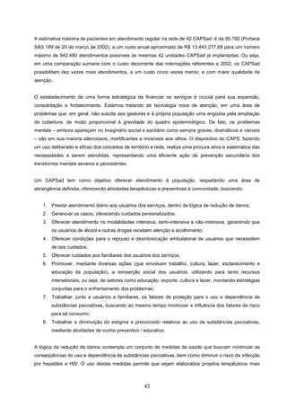 A estimativa máxima de pacientes em atendimento regular na rede de 42 CAPSad: é de 95.760 (Portaria
SAS 189 de 20 de março de 2002), a um custo anual aproximado de R$ 13.443.277,68 para um número
máximo de 942.480 atendimentos possíveis às mesmas 42 unidades CAPSad já implantadas. Ou seja,
em uma comparação sumaria com o custo decorrente das internações referentes a 2002, os CAPSad
possibilitam dez vezes mais atendimentos, a um custo cinco vezes menor, e com maior qualidade de
atenção..


O estabelecimento de uma forma estratégica de financiar os serviços é crucial para sua expansão,
consolidação e fortalecimento. Estamos tratando de tecnologia nova de atenção, em uma área de
problemas que, em geral, não suscita aos gestores e à própria população uma angústia pela ampliação
da cobertura, de modo proporcional à gravidade do quadro epidemiológico. De fato, os problemas
mentais – embora apareçam no imaginário social e sanitário como sempre graves, dramáticos e visíveis
– são em sua maioria silenciosos, mortificantes e invisíveis aos olhos. O dispositivo do CAPS, fazendo
um uso deliberado e eficaz dos conceitos de território e rede, realiza uma procura ativa e sistemática das
necessidades a serem atendidas, representando uma eficiente ação de prevenção secundária dos
transtornos mentais severos e persistentes.


Um CAPSad tem como objetivo oferecer atendimento à população, respeitando uma área de
abrangência definida, oferecendo atividades terapêuticas e preventivas à comunidade, buscando:


    1. Prestar atendimento diário aos usuários dos serviços, dentro da lógica de redução de danos;
    2. Gerenciar os casos, oferecendo cuidados personalizados;
    3. Oferecer atendimento ns modalidades intensiva, semi-intensiva e não-intensiva, garantindo que
        os usuários de álcool e outras drogas recebam atenção e acolhimento;
    4. Oferecer condições para o repouso e desintoxicação ambulatorial de usuários que necessitem
        de tais cuidados;
    5. Oferecer cuidados aos familiares dos usuários dos serviços;
    6. Promover, mediante diversas ações (que envolvam trabalho, cultura, lazer, esclarecimento e
        educação da população), a reinserção social dos usuários, utilizando para tanto recursos
        intersetoriais, ou seja, de setores como educação, esporte, cultura e lazer, montando estratégias
        conjuntas para o enfrentamento dos problemas;
    7. Trabalhar, junto a usuários e familiares, os fatores de proteção para o uso e dependência de
        substâncias psicoativas, buscando ao mesmo tempo minimizar a influência dos fatores de risco
        para tal consumo;
    8. Trabalhar a diminuição do estigma e preconceito relativos ao uso de substâncias psicoativas,
        mediante atividades de cunho preventivo / educativo.


A lógica da redução de danos contempla um conjunto de medidas de saúde que buscam minimizar as
conseqüências do uso e dependência de substâncias psicoativas, bem como diminuir o risco de infecção
por hepatites e HIV. O uso destas medidas permite que sejam elaborados projetos terapêuticos mais



                                                   42
 