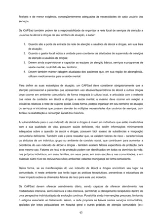 flexíveis e de menor exigência, conseqüentemente adequados às necessidades de cada usuário dos
serviços.


Os CAPSad também podem ter a responsabilidade de organizar a rede local de serviços de atenção a
usuários de álcool e drogas de seu território de atuação, a saber:


    1. Quando são a porta de entrada da rede de atenção a usuários de álcool e drogas, em sua área
        de atuação;
    2. Quando o gestor local indica a unidade para coordenar as atividades de supervisão de serviços
        de atenção a usuários de drogas;
    3. Devem ainda supervisionar e capacitar as equipes de atenção básica, serviços e programas de
        saúde mental, no âmbito de seu território;
    4. Devem também manter listagem atualizada dos pacientes que, em sua região de abrangência,
        utilizem medicamentos para a saúde mental.


Para definir as suas estratégias de atuação, um CAPSad deve considerar obrigatoriamente que a
atenção psicossocial a pacientes que apresentam uso abusivo/dependência de álcool e outras drogas
deve ocorrer em ambiente comunitário, de forma integrada à cultura local, e articulada com o restante
das redes de cuidados em álcool e drogas e saúde mental; o mesmo deve ocorrer em relação a
iniciativas relativas à rede de suporte social. Desta forma, poderá organizar em seu território de atuação
os serviços e iniciativas que possam atender às múltiplas necessidades dos usuários de serviços, com
ênfase na reabilitação e reinserção social dos mesmos.


A vulnerabilidade para o uso indevido de álcool e drogas é maior em indivíduos que estão insatisfeitos
com a sua qualidade de vida, possuem saúde deficiente, não detêm informações minimamente
adequadas sobre a questão de álcool e drogas, possuem fácil acesso às substâncias e integração
comunitária deficiente. Também vale a pena ressaltar que, se existem fatores de risco - características
ou atributos de um indivíduo, grupo ou ambiente de convívio social, que contribuem para aumentar a
ocorrência do uso indevido de álcool e drogas - também existem fatores específicos de proteção para
este mesmo uso. Fatores de risco e de proteção podem ser identificados em todos os domínios da vida:
nos próprios indivíduos, em suas famílias, em seus pares, em suas escolas e nas comunidades, e em
qualquer outro nível de convivência sócio-ambiental; estando interligados de forma consistente.


Desta forma, se as manifestações do uso indevido de álcool e drogas encontram seu lugar na
comunidade, é neste ambiente que terão lugar as práticas terapêuticas, preventivas e educativas de
maior impacto sobre os chamados fatores de risco para este uso indevido.


Os CAPSad devem oferecer atendimento diário, sendo capazes de oferecer atendimento nas
modalidades intensiva, semi-intensiva e não-intensiva, permitindo o planejamento terapêutico dentro de
uma perspectiva individualizada de evolução contínua. Possibilita ainda intervenções precoces, limitando
o estigma associado ao tratamento. Assim, a rede proposta se baseia nestes serviços comunitários,
apoiados por leitos psiquiátricos em hospital geral e outras práticas de atenção comunitária (ex.:


                                                     43
 