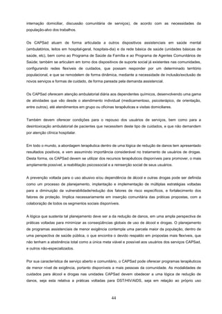internação domiciliar, discussão comunitária de serviços), de acordo com as necessidades da
população-alvo dos trabalhos.


Os CAPSad atuam de forma articulada a outros dispositivos assistenciais em saúde mental
(ambulatórios, leitos em hospital-geral, hospitais-dia) e da rede básica de saúde (unidades básicas de
saúde, etc), bem como ao Programa de Saúde da Família e ao Programa de Agentes Comunitários de
Saúde; também se articulam em torno dos dispositivos de suporte social já existentes nas comunidades,
configurando redes flexíveis de cuidados, que possam responder por um determinado território
populacional, e que se remodelem de forma dinâmica, mediante a necessidade de inclusão/exclusão de
novos serviços e formas de cuidado, de forma pareada pela demanda assistencial.


Os CAPSad oferecem atenção ambulatorial diária aos dependentes químicos, desenvolvendo uma gama
de atividades que vão desde o atendimento individual (medicamentoso, psicoterápico, de orientação,
entre outros), até atendimentos em grupo ou oficinas terapêuticas e visitas domiciliares.


Também devem oferecer condições para o repouso dos usuários de serviços, bem como para a
desintoxicação ambulatorial de pacientes que necessitem deste tipo de cuidados, e que não demandem
por atenção clínica hospitalar.


Em todo o mundo, a abordagem terapêutica dentro de uma lógica de redução de danos tem apresentado
resultados positivos, e vem assumindo importância considerável no tratamento de usuários de drogas.
Desta forma, os CAPSad devem se utilizar dos recursos terapêuticos disponíveis para promover, o mais
amplamente possível, a reabilitação psicossocial e a reinserção social de seus usuários.


A prevenção voltada para o uso abusivo e/ou dependência de álcool e outras drogas pode ser definida
como um processo de planejamento, implantação e implementação de múltiplas estratégias voltadas
para a diminuição da vulnerabilidade/redução dos fatores de risco específicos, e fortalecimento dos
fatores de proteção. Implica necessariamente em inserção comunitária das práticas propostas, com a
colaboração de todos os segmentos sociais disponíveis.


A lógica que sustenta tal planejamento deve ser a da redução de danos, em uma ampla perspectiva de
práticas voltadas para minimizar as conseqüências globais de uso de álcool e drogas. O planejamento
de programas assistenciais de menor exigência contempla uma parcela maior da população, dentro de
uma perspectiva de saúde pública, o que encontra o devido respaldo em propostas mais flexíveis, que
não tenham a abstinência total como a única meta viável e possível aos usuários dos serviços CAPSad,
e outros não-especializados.


Por sua característica de serviço aberto e comunitário, o CAPSad pode oferecer programas terapêuticos
de menor nível de exigência, portanto disponíveis a mais pessoas da comunidade. As modalidades de
cuidados para álcool e drogas nas unidades CAPSad devem obedecer a uma lógica de redução de
danos, seja esta relativa a práticas voltadas para DST/HIV/AIDS, seja em relação ao próprio uso



                                                    44
 