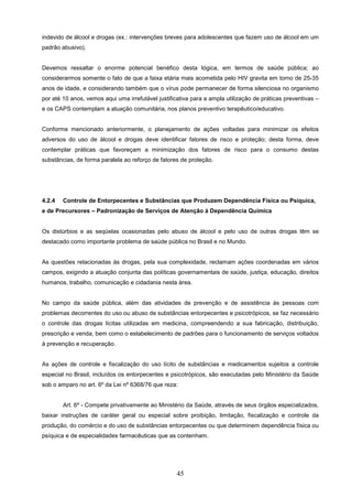 indevido de álcool e drogas (ex.: intervenções breves para adolescentes que fazem uso de álcool em um
padrão abusivo).


Devemos ressaltar o enorme potencial benéfico desta lógica, em termos de saúde pública; ao
considerarmos somente o fato de que a faixa etária mais acometida pelo HIV gravita em torno de 25-35
anos de idade, e considerando também que o vírus pode permanecer de forma silenciosa no organismo
por até 10 anos, vemos aqui uma irrefutável justificativa para a ampla utilização de práticas preventivas –
e os CAPS contemplam a atuação comunitária, nos planos preventivo terapêutico/educativo.


Conforme mencionado anteriormente, o planejamento de ações voltadas para minimizar os efeitos
adversos do uso de álcool e drogas deve identificar fatores de risco e proteção; desta forma, deve
contemplar práticas que favoreçam a minimização dos fatores de risco para o consumo destas
substâncias, de forma paralela ao reforço de fatores de proteção.




4.2.4   Controle de Entorpecentes e Substâncias que Produzem Dependência Física ou Psíquica,
e de Precursores – Padronização de Serviços de Atenção à Dependência Química


Os distúrbios e as seqüelas ocasionadas pelo abuso de álcool e pelo uso de outras drogas têm se
destacado como importante problema de saúde pública no Brasil e no Mundo.


As questões relacionadas às drogas, pela sua complexidade, reclamam ações coordenadas em vários
campos, exigindo a atuação conjunta das políticas governamentais de saúde, justiça, educação, direitos
humanos, trabalho, comunicação e cidadania nesta área.


No campo da saúde pública, além das atividades de prevenção e de assistência às pessoas com
problemas decorrentes do uso ou abuso de substâncias entorpecentes e psicotrópicos, se faz necessário
o controle das drogas lícitas utilizadas em medicina, compreendendo a sua fabricação, distribuição,
prescrição e venda, bem como o estabelecimento de padrões para o funcionamento de serviços voltados
à prevenção e recuperação.


As ações de controle e fiscalização do uso lícito de substâncias e medicamentos sujeitos a controle
especial no Brasil, incluídos os entorpecentes e psicotrópicos, são executadas pelo Ministério da Saúde
sob o amparo no art. 6º da Lei nº 6368/76 que reza:


        Art. 6º - Compete privativamente ao Ministério da Saúde, através de seus órgãos especializados,
baixar instruções de caráter geral ou especial sobre proibição, limitação, fiscalização e controle da
produção, do comércio e do uso de substâncias entorpecentes ou que determinem dependência física ou
psíquica e de especialidades farmacêuticas que as contenham.




                                                    45
 