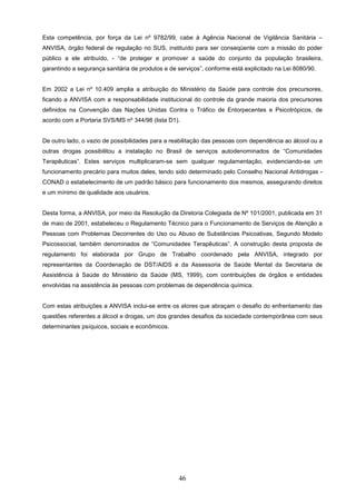 Esta competência, por força da Lei nº 9782/99, cabe à Agência Nacional de Vigilância Sanitária –
ANVISA, órgão federal de regulação no SUS, instituído para ser conseqüente com a missão do poder
público a ele atribuído, - “de proteger e promover a saúde do conjunto da população brasileira,
garantindo a segurança sanitária de produtos e de serviços”, conforme está explicitado na Lei 8080/90.


Em 2002 a Lei nº 10.409 amplia a atribuição do Ministério da Saúde para controle dos precursores,
ficando a ANVISA com a responsabilidade institucional do controle da grande maioria dos precursores
definidos na Convenção das Nações Unidas Contra o Tráfico de Entorpecentes e Psicotrópicos, de
acordo com a Portaria SVS/MS nº 344/98 (lista D1).


De outro lado, o vazio de possibilidades para a reabilitação das pessoas com dependência ao álcool ou a
outras drogas possibilitou a instalação no Brasil de serviços autodenominados de “Comunidades
Terapêuticas”. Estes serviços multiplicaram-se sem qualquer regulamentação, evidenciando-se um
funcionamento precário para muitos deles, tendo sido determinado pelo Conselho Nacional Antidrogas -
CONAD o estabelecimento de um padrão básico para funcionamento dos mesmos, assegurando direitos
e um mínimo de qualidade aos usuários.


Desta forma, a ANVISA, por meio da Resolução da Diretoria Colegiada de Nº 101/2001, publicada em 31
de maio de 2001, estabeleceu o Regulamento Técnico para o Funcionamento de Serviços de Atenção a
Pessoas com Problemas Decorrentes do Uso ou Abuso de Substâncias Psicoativas, Segundo Modelo
Psicossocial, também denominados de “Comunidades Terapêuticas”. A construção desta proposta de
regulamento foi elaborada por Grupo de Trabalho coordenado pela ANVISA, integrado por
representantes da Coordenação de DST/AIDS e da Assessoria de Saúde Mental da Secretaria de
Assistência à Saúde do Ministério da Saúde (MS, 1999), com contribuições de órgãos e entidades
envolvidas na assistência às pessoas com problemas de dependência química.


Com estas atribuições a ANVISA inclui-se entre os atores que abraçam o desafio do enfrentamento das
questões referentes a álcool e drogas, um dos grandes desafios da sociedade contemporânea com seus
determinantes psíquicos, sociais e econômicos.




                                                  46
 
