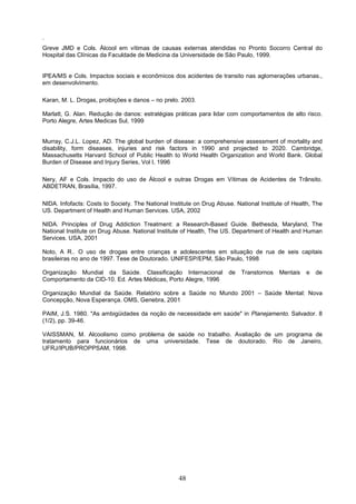 .
Greve JMD e Cols. Álcool em vítimas de causas externas atendidas no Pronto Socorro Central do
Hospital das Clínicas da Faculdade de Medicina da Universidade de São Paulo, 1999.


IPEA/MS e Cols. Impactos sociais e econômicos dos acidentes de transito nas aglomerações urbanas.,
em desenvolvimento.

Karan, M. L. Drogas, proibições e danos – no prelo. 2003.

Marlatt, G. Alan. Redução de danos: estratégias práticas para lidar com comportamentos de alto risco.
Porto Alegre, Artes Medicas Sul, 1999


Murray, C.J.L. Lopez, AD. The global burden of disease: a comprehensive assessment of mortality and
disability, form diseases, injuries and risk factors in 1990 and projected to 2020. Cambridge,
Massachusetts Harvard School of Public Health to World Health Organization and World Bank. Global
Burden of Disease and Injury Series, Vol I, 1996

Nery, AF e Cols. Impacto do uso de Álcool e outras Drogas em Vítimas de Acidentes de Trânsito.
ABDETRAN, Brasília, 1997.

NIDA. Infofacts: Costs to Society. The National Institute on Drug Abuse. National Institute of Health, The
US. Department of Health and Human Services. USA, 2002

NIDA. Principles of Drug Addiction Treatment: a Research-Based Guide. Bethesda, Maryland, The
National Institute on Drug Abuse. National Institute of Health, The US. Department of Health and Human
Services. USA, 2001

Noto, A R.. O uso de drogas entre crianças e adolescentes em situação de rua de seis capitais
brasileiras no ano de 1997. Tese de Doutorado. UNIFESP/EPM, São Paulo, 1998

Organização Mundial da Saúde. Classificação Internacional             de   Transtornos   Mentais   e   de
Comportamento da CID-10. Ed. Artes Médicas, Porto Alegre, 1996

Organização Mundial da Saúde. Relatório sobre a Saúde no Mundo 2001 – Saúde Mental: Nova
Concepção, Nova Esperança. OMS, Genebra, 2001

PAIM, J.S. 1980. "As ambigüidades da noção de necessidade em saúde" in Planejamento. Salvador. 8
(1/2), pp. 39-46.

VAISSMAN, M. Alcoolismo como problema de saúde no trabalho. Avaliação de um programa de
tratamento para funcionários de uma universidade. Tese de doutorado. Rio de Janeiro,
UFRJ/IPUB/PROPPSAM, 1998.




                                                   48
 
