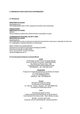 6. ENDERECOS PARA CONTATOS E INFORMAÇÕES




6.1 Ministeriais

MINISTÉRIO DA SAÚDE
www.saúde.gov.br
Informações gerais sobre o SUS, programas de saúde e links importantes.

DISQUE SAÚDE
MINISTÉRIO DA SAÚDE
0800-61-
Serviço telefônico gratuito para esclarecimentos à população em geral.

COORDENAÇÃO NACIONAL DE DST E AIDS
MINISTÉRIO DA SAÚDE
www.aids.gov.br
Informações gerais sobre as doenças sexualmente transmissíveis, locais para a realização do teste anti-
hiv, publicações e materiais educativos e instrucionais.

ÁREA TÉCNICA DE SAÚDE MENTAL
Departamento de Ações Programáticas Estratégicas (DAPE)
Secretaria de Atenção à Saúde (SAS)
Fone: 061-315-3315 Fax 061-315-3403
saudemental@saude.gov.br


6.2 Coordenações Estaduais de Saúde Mental
                                              ACRE
                           Coordenação da área Técnica de Saúde Mental/
                           Coord. de Saúde Comunitária –DABS/SESACRE
                                 Rua Antônio da Rocha Viana, 1296
                             Fone(68)2232396/Fax(68)2234688/2232396
                                RIO BRANCO – AC - CEP 69914-610

                                           AMAZONAS
                      Programa de Saúde Mental/Gerência de Políticas de Saúde
                                    AV.André Araújo,701-Aleixo
                                   Fone: (92) 6634826/6637313
                                 MANAUS – AM - CEP 69060-001


                                                Amapá
                                    Secretaria de Saúde do Amapá
                                    Coordenação de Saúde Mental
                         Av. FAB, 69 – Centro – Macapá – AP CEP 68900-000
                                   Fone(96)2126136/fax(96)2126102

                                                 PARÁ
                                     Secretaria de Saúde do Pará
                         Diretoria Operacional/DASE/Divisão de Saúde Mental
                       Rua:Presidente Pernambuco,894 – Bairro Batista Campos
                                   BELÉM – PA CEP: 66015-200
                        Fone/FAX: (91) 241-9355/2239438 - Geral:(91)2244011




                                                  49
 