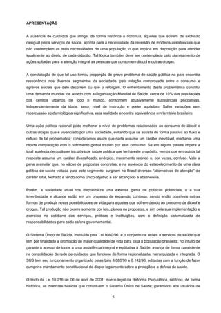 APRESENTAÇÃO


A ausência de cuidados que atinge, de forma histórica e contínua, aqueles que sofrem de exclusão
desigual pelos serviços de saúde, aponta para a necessidade da reversão de modelos assistenciais que
não contemplem as reais necessidades de uma população, o que implica em disposição para atender
igualmente ao direito de cada cidadão. Tal lógica também deve ser contemplada pelo planejamento de
ações voltadas para a atenção integral as pessoas que consomem álcool e outras drogas.


A constatação de que tal uso tomou proporção de grave problema de saúde pública no país encontra
ressonância nos diversos segmentos da sociedade, pela relação comprovada entre o consumo e
agravos sociais que dele decorrem ou que o reforçam. O enfrentamento desta problemática constitui
uma demanda mundial: de acordo com a Organização Mundial de Saúde, cerca de 10% das populações
dos centros urbanos de todo o mundo, consomem abusivamente substâncias psicoativas,
independentemente da idade, sexo, nível de instrução e poder aquisitivo. Salvo variações sem
repercussão epidemiológica significativa, esta realidade encontra equivalência em território brasileiro.


Uma ação política racional pode melhorar o nível de problemas relacionados ao consumo de álcool e
outras drogas que é vivenciado por uma sociedade, evitando que se assista de forma passiva ao fluxo e
refluxo de tal problemática; consideramos assim que nada assume um caráter inevitável, mediante uma
rápida comparação com o sofrimento global trazido por este consumo. Se em alguns paises impera a
total ausência de qualquer iniciativa de saúde publica que tenha este propósito, vemos que em outros tal
resposta assume um caráter diversificado, enérgico, meramente retórico e, por vezes, confuso. Vale a
pena assinalar que, no vácuo de propostas concretas, e na ausência do estabelecimento de uma clara
política de saúde voltada para este segmento, surgiram no Brasil diversas “alternativas de atenção” de
caráter total, fechado e tendo como único objetivo a ser alcançado a abstinência.


Porém, a sociedade atual nos disponibiliza uma extensa gama de políticas potenciais, e a sua
inventividade e alcance estão em um processo de expansão continua, sendo então possíveis outras
formas de produzir novas possibilidades de vida para aqueles que sofrem devido ao consumo de álcool e
drogas. Tal produção não ocorre somente por leis, planos ou propostas, e sim pela sua implementação e
exercício no cotidiano dos serviços, práticas e instituições, com a definição sistematizada de
responsabilidades para cada esfera governamental.


O Sistema Único de Saúde, instituído pela Lei 8080/90, é o conjunto de ações e serviços de saúde que
têm por finalidade a promoção de maior qualidade de vida para toda a população brasileira; no intuito de
garantir o acesso de todos a uma assistência integral e eqüitativa à Saúde, avança de forma consistente
na consolidação de rede de cuidados que funcione de forma regionalizada, hierarquizada e integrada. O
SUS tem seu funcionamento organizado pelas Leis 8.080/90 e 8.142/90, editadas com a função de fazer
cumprir o mandamento constitucional de dispor legalmente sobre a proteção e a defesa da saúde.


O texto da Lei 10.216 de 06 de abril de 2001, marco legal da Reforma Psiquiátrica, ratificou, de forma
histórica, as diretrizes básicas que constituem o Sistema Único de Saúde; garantindo aos usuários de


                                                     5
 