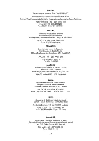RONDÔNIA
                 SECRETARIA DE SAÚDE DE RONDÔNIA/SESAU/RO
               COORDENAÇÃO ESTADUAL DE SAÚDE MENTAL/GASS
End.Prof:Rua Padre Ângelo Serri, s/nº Esplanada das Secretarias Bairro Pedrinhas
                    PORTO VELHO – RO - CEP 78903-430
                        Fone: (69) 229-2922/216 5260
                      Fax: (69)229-3922 / 2915/2165260

                                  RORAIMA
                       Secretaria de Saúde de Roraima
                        Coordenação de Saúde Mental
           Rua brigadeiro Eduardo Gomes s/n Campo de Paricarama
                      BOA VISTA – RR - CEP 69301-000
                         Fone: (95) 625-3342/3030

                                 TOCANTINS
                     Secretaria de Saúde de Tocantins
                      Coordenação de Saúde Mental
              SESAU-Esplanada das Secretarias S/N – AANO S/N

                        PALMAS – TO - CEP 77085-040
                          Fone: (63) 218-1787/1716
                             Fax: (63) 218-1796

                                 ALAGOAS
                  Coordenação Estadual de Saúde – CESM
                          Av.da Paz, 1068 - Jaraguá
               Fone:cel.(82)9974 2497 - Fone/Fax:(82) 315 1682
                    MACÉIO – ALAGOAS - CEP 57050-000


                                     BAHIA
                    Secretaria Estadual de Saúde da Bahia
                     Programa Estadual de Saúde Mental
                  Av.Anita Garibaldi,1133 sl.109/110 - Ondina
                      SALVADOR – BA - CEP 40210-070
              Fone: (71) 370 4381 - Fax: (71) 370 8399 / 371 1651


                                    CEARÁ

                   Secretaria de Saúde do Estado do Ceará
                 CEADI – Célula de Atenção ao Adulto e Idoso
                 Av.Santos Dumont,1740 sls. 202/204 – Aldeota
                     FORTALEZA – CE - CEP 60150-160
                    Fone: (85) 488-9931/Fax: (85) 488-5888



                                 MARANHÃO
                   Gerência de Estado de Qualidade de Vida
           Gerência Adjunta de Saúde/Coordenacao de Saúde Mental
                     Av. Prof. Carlos Cunha, S/N - Jaracati
                       SÃO LUIS – MA - CEP 65000-000
                            Fone: (98) 246-5132

                                      50
 