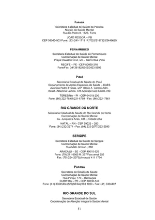 PARAÍBA
          Secretaria Estadual de Saúde da Paraíba
                  Núcleo de Saúde Mental
                Rua Dr.Pedro II, 1826- Torre
                  JOÃO PESSOA – PB
CEP 58040-903 Fone: (83) 241-1718 R:7025/2187325/2449695


                     PERNAMBUCO
       Secretaria Estadual de Saúde de Pernambuco
              Coordenação de Saúde Mental
        Praça Oswaldo Cruz, s/n – Bairro Boa Vista
             RECIFE – PE - CEP 50050-210
           Fone/Fax: 34126182/6342/3423 5696


                          PIAUÍ
           Secretaria Estadual de Saúde do Piauí
    Departamento de Ações Especiais de Saúde – DAES
     Avenida Pedro Freitas, s/nº Bloco A Centro Adm.
    Resid.:Alberone Lemos, 726,Acarapé Cep:64003-780
             TERESINA – PI - CEP 64018-200
    Fone: (86) 222-78 61/221-6759 - Fax: (86) 222- 7861


              RIO GRANDE DO NORTE
    Secretaria Estadual de Saúde do Rio Grande do Norte
                Coordenação de Saúde Mental
           Av. Junqueira Aires, 488 – Cidade Alta
              NATAL – RN - CEP 59025 – 280
     Fone: (84) 232-2571 - Fax: (84) 232-2577/232-2590


                       SERGIPE
          Secretaria Estadual da Saúde de Sergipe
              Coordenação de Saúde Mental
                   Rua Mato Grosso , 880
             ARACAJU – SE - CEP 49010-520
         Fone: (79) 211-9565 R: 257/Fax:ramal 255
           Fax: (79) 224-2073(dimapa)/ 411 1754


                         PARANÁ
               Secretaria de Estado da Saúde
               Coordenação de Saúde Mental
                Rua Piriqui, 170 – Rebouças
              CURITIBA – PR - CEP 80230-140
Fone: (41) 3304549/4526(SESA)/263 1053 - Fax: (41) 3304407


                RIO GRANDE DO SUL
              Secretaria Estadual de Saúde
      Coordenação de Atenção Integral à Saúde Mental

                            51
 