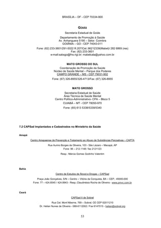BRASÍLIA – DF - CEP 70334-900



                                                 GOIÁS
                                     Secretaria Estadual de Goiás
                                 Departamento de Promoção à Saúde
                                Av. Anhanguera 5195 – Setor. Coimbra
                                   GOIÂNIA – GO - CEP 74043-011
             Fone: (62) 233-3601/291-5022 R.207/Cel.:96212339(Mabel)/ 282 6869 (res)
                                       Fax: (62) 233-3601
                        e-mail:sabsgo@fns.rigi.br; mabelcala@yahoo.com.br


                                      MATO GROSSO DO SUL
                                Coordenação de Promoção da Saúde
                            Núcleo de Saúde Mental – Parque dos Poderes
                              CAMPO GRANDE – MS - CEP 79031-902
                          Fone: (67) 326-8955/326-4713/Fax: (67) 326-8955


                                            MATO GROSSO
                                    Secretaria Estadual de Saúde
                                    Área Técnica de Saúde Mental
                             Centro Político-Administrativo- CPA – Bloco 5
                                   CUIABÁ – MT - CEP 78050-970
                                    Fone: (65) 613 5338/5339/5340




7.2 CAPSad Implantados e Cadastrados no Ministério da Saúde


Amapá

        Centro Amapaense de Prevenção e Tratamento ao Abuso de Substâncias Psicoativas – CAPTA

                       Rua Aurino Borges de Oliveira, 103 - São Lázaro – Macapá, AP
                                    Fone: 96 – 212.1148 / fax 2121123

                                 Resp.: Márcia Gomes Godinho Valentim




Bahia

                             Centro de Estudos de Álcool e Drogas – CAPSad

             Praça João Gonçalves, S/N – Centro – Vitória da Conquista, BA – CEP.: 45000-000
          Fone: 77 – 424.8545 / 424.8943 - Resp.:Claudinésia Rocha de Oliveira - www.pmvc.com.br



Ceará

                                           CAPSad II de Sobral

                          Rua Cel. Mont’Alberne, 769 – Sobral, CE CEP 62011210
               Dr. Helian Nunes de Oliveira - 088-6112002 / Fax 6147015 - helian@sobral.org



                                                   53
 