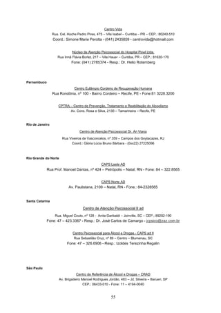 Centro Vida
                 Rua. Cel. Hoche Pedro Pires, 475 – Vila Isabel – Curitiba – PR – CEP.: 80240-510
                 Coord.: Simone Marie Perotta - (041) 2435859 - centrovida@hotmail.com


                             Núcleo de Atenção Psicossocial do Hospital Pinel Ltda.
                    Rua Irmã Flávia Borlet, 217 – Vila Hauer – Curitiba, PR – CEP.: 81630-170
                             Fone: (041) 2785374 - Resp.: Dr. Helio Rotemberg




Pernambuco
                               Centro Eulâmpio Cordeiro de Recuperação Humana
                 Rua Rondônia, nº 100 - Bairro Cordeiro – Recife, PE - Fone:81 3228.3200


                     CPTRA – Centro de Prevenção, Tratamento e Reabilitação do Alcoolismo
                           Av. Cons. Rosa e Silva, 2130 – Tamarineira – Recife, PE



Rio de Janeiro

                                   Centro de Atenção Psicossocial Dr. Ari Viana

                       Rua Viveiros de Vasconcelos, nº 359 – Campos dos Goytacazes, RJ
                             Coord.: Glória Lúcia Bruno Bárbara - (0xx22) 27225096



Rio Grande do Norte
                                                 CAPS Leste AD
             Rua Prof. Manoel Dantas, nº 424 – Petrópolis – Natal, RN - Fone: 84 – 322.8565


                                                 CAPS Norte AD
                           Av. Paulistana, 2109 – Natal, RN - Fone.: 84-2328565


Santa Catarina

                                     Centro de Atenção Psicossocial II ad
                  Rua. Miguel Couto, nº 128 - Anita Garibaldi – Joinville, SC – CEP.; 89202-190
             Fone: 47 – 423.3367 - Resp.: Dr. José Carlos de Camargo - jcpsico@zaz.com.br


                              Centro Psicossocial para Álcool e Drogas - CAPS ad II
                              Rua Sebastião Cruz, nº 89 – Centro – Blumenau, SC
                          Fone: 47 – 326.6906 - Resp.: Izoldes Terezinha Regalin




São Paulo
                                Centro de Referência de Álcool e Drogas – CRAD
                     Av. Brigadeiro Manoel Rodrigues Jordão, 483 – Jd. Silveira – Barueri, SP
                                     CEP.: 06433-010 - Fone: 11 – 4194-0040


                                                       55
 