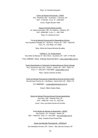 Resp.: Dr. Ronaldo Kobayashi


                  Centro de Atenção Psicossocial – CRIAD
              Rua Tiradentes, 882 – Guanabara – Campinas, SP
                  CEP.: 13100-000 - Fone: 19 – 3236.5593
                        Coord.: Ângela Stockler Vilela


                       Espaço Fernando Ramos da Silva
          Av. Ulisses Guimarães, 598 - Pq, Diadema – Diadema, SP –
                    CEP.: 09990-080 - Fone: 11 – 4057.7993
                         Resp.; Dr. Guilherme Fochi


         Centro de Atenção Psicossocial Em Dependência Química
   Rua Cavalheiro Petraglia, 80 – Vila Nova – Franca, SP – CEP.: 14053-027
                     Fone: 16 – 3721.6502 / 3711.9000

                 Resp.: Maria das Graças Menezes Bruxellas


                       CAPSad II – Dr. Arnaldo Brandt
   Rua Odilon de Moraes, 87 - Bom Clima – Guarulhos, SP – CEP.: 07196-250

Fone: 2080325 - Resp.: Solange Aparecida Bena - www.napad1@ig.com.br


    Centro Especializado no Tratamento de Dependências ao Álcool e Drogas
     Rua. Tenente Ary Aps, 304 – Vianelo – Jundiaí, SP – CEP.: 13207-110
            Fone: 11 – 4522.4277 / 4522.6898 - ceadjund@ig.com.br

                       Resp.: Cláudio Jerônimo da Silva



    Centro de Atenção Psicossocial à Dependência Química de Santo André
    Rua Henrique Porchat, 44 – Vila Bastos – Santo André, SP – 09041-170

              011-49905294 - - dcalves@canbrasnet.com.br

                        Coord.: Décio Castro Alves



          Núcleo de Atenção Psicossocial para Farmacodependentes
                    Rua Pará, 1280 – Ribeirão Preto, SP
                   CEP.: 14060-440 - Fone: 16 – 622.2100
                 Coord.: Vera Lucia Alves Gomes de Carvalho




              Seção Núcleo de Atenção ao Dependente – SENAT
                  Rua Paraíba, 110 – Pompéia – Santos, SP
       CEP.: 11065-470 - Fone: 13 – 3237.2681 - sms-santos@ig.com.br
                      Resp.: Eustázio Alves Pereira Filho


               Centro de Atenção Psicossocial – CAPSad II
       Rua Sebastião Hummel, 785 – Centro – São José dos Campos, SP


                                      56
 