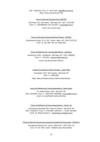 CEP.: 12209-530 - Fone: 12 – 3912-1033 - sedc@sjc.sp.gov.br
                        Resp.: Edna Lúcia de Souza Tralli



                  Centro de Atenção Psicossocial ad CRATOD

        Rua Prates, 165 - Bom Retiro – São Paulo, SP – CEP.: 01121-000
         Fone: 11 – 33267868/228.1109 / 227.3871 - crcratod@ig.com.br

                           Coord.: Dra. Luizemir Lago




           Centro de Atenção Psicossocial Álcool e Drogas – CAPSad

    Rua Monsenhor Claro, Q. 6, nº 82 – Centro – Bauru, SP – CEP 17015-130
                 Fone: 14 - 235.1288 - Ref.: Dr. Sergio Sato




           Centro de Referência de Farmacodependência – Jabaquara

      Avenida Ceci, 2235 – Vila Mariana -São Paulo, SP – CEP.: 04065004
               Fone; 11 – 275-3432 - anarosacm@hotmail.com

                       Coord.: Ana Rosa Cantinho Moreira




             Unidade Comunitária de Álcool e Drogas – Jardim Nélia

               Rua Itajuibe, 1910 - Itaim Paulista – São Paulo, SP
                              Fone: 11 – 6963.3802

             Resp.: Maria do Rosário Oliveira / Maria Carlota Mariano




          Centro de Referência de Farmacodependência – Santo Amaro

                  Av. Adolfo Pinheiro, 1463 – São Paulo, SP
    CEP.: 04733200 - Fone: 11 – 5522.4833 / 55233566 - jrmurisset@ig.com.br
                  Coord.: Dr. José Roberto Cardoso Murriset




           Centro de Referência de Farmacodependência – Centro / Sé

       Rua Frederico Alvarenga, 529 - Parque D. Pedro II – São Paulo, SP
    CEP.: 01020-030 - Fones: 11- 3105.2645 / 32575155 -- R-196 / 32410901
         Coord.: Dr. Alfredo Toscano Jr. - farmacodep.centro@ig.com.br




Centro de Atenção Psicossocial a Usuários de Substâncias Psicoativas – CAPSad II

       Rua Marechal Deodoro, 96 – Centro – Marília, SP – CEP 17501-110
         Fone: 14 – 421.1744 - Coord .: Adalberto Jesus Silva da Rosa



                                       57
 