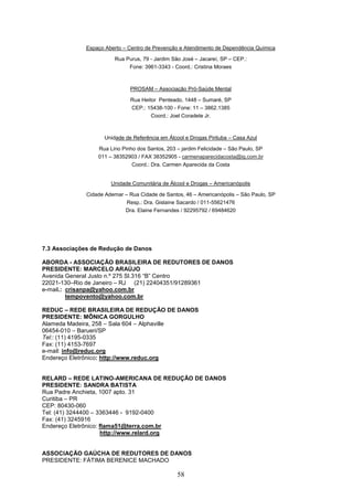 Espaço Aberto – Centro de Prevenção e Atendimento de Dependência Química

                        Rua Purus, 79 - Jardim São José – Jacareí, SP – CEP.:
                             Fone: 3961-3343 - Coord.: Cristina Moraes



                              PROSAM – Associação Pró-Saúde Mental

                               Rua Heitor Penteado, 1448 – Sumaré, SP
                               CEP.: 15438-100 - Fone: 11 – 3862.1385
                                       Coord.: Joel Coradete Jr.



                    Unidade de Referência em Álcool e Drogas Pirituba – Casa Azul

                  Rua Lino Pinho dos Santos, 203 – jardim Felicidade – São Paulo, SP
                  011 – 38352903 / FAX 38352905 - carmenaparecidacosta@ig.com.br
                               Coord.: Dra. Carmen Aparecida da Costa


                       Unidade Comunitária de Álcool e Drogas – Americanópolis

              Cidade Ademar – Rua Cidade de Santos, 46 – Americanópolis – São Paulo, SP
                             Resp.: Dra. Gislaine Sacardo / 011-55621476
                            Dra. Elaine Fernandes / 92295792 / 69484620




7.3 Associações de Redução de Danos

ABORDA - ASSOCIAÇÃO BRASILEIRA DE REDUTORES DE DANOS
PRESIDENTE: MARCELO ARAÚJO
Avenida General Justo n.º 275 Sl.316 “B” Centro
22021-130–Rio de Janeiro – RJ (21) 22404351/91289361
e-mail.: crisanpa@yahoo.com.br
         tempovento@yahoo.com.br

REDUC – REDE BRASILEIRA DE REDUÇÃO DE DANOS
PRESIDENTE: MÔNICA GORGULHO
Alameda Madeira, 258 – Sala 604 – Alphaville
06454-010 – Barueri/SP
Tel:: (11) 4195-0335
Fax: (11) 4153-7697
e-mail: info@reduc.org
Endereço Eletrônico: http://www.reduc.org


RELARD – REDE LATINO-AMERICANA DE REDUÇÃO DE DANOS
PRESIDENTE: SANDRA BATISTA
Rua Padre Anchieta, 1007 apto. 31
Curitiba – PR
CEP: 80430-060
Tel: (41) 3244400 – 3363446 - 9192-0400
Fax: (41) 3245916
Endereço Eletrônico: flama51@terra.com.br
                     http://www.relard.org


ASSOCIAÇÃO GAÚCHA DE REDUTORES DE DANOS
PRESIDENTE: FÁTIMA BERENICE MACHADO

                                                 58
 